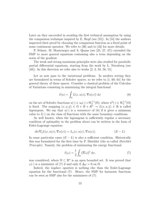 Later on they succeeded in avoiding the ﬁrst technical assumption by using
the comparison technique inspired by E. Hopf (see [55]). In [54] the authors
improved their proof by choosing the comparison function as a ﬁxed point of
some continuous operator. We refer to [36] and to [42] for more details.
P. Felmer, M. Montenegro and A. Quaas (see [25, 27, 47]) extended the
SMP to more general equations containing also a term depending on the
norm of the gradient.
The weak and strong maximum principles were also studied for parabolic
partial diﬀerential equations, starting from the work by L. Nirenberg (see
[48]). In this direction we refer also to works [2, 3, 34, 50, 51].
Let us now pass to the variational problems. In modern setting they
are formulated in terms of Sobolev spaces; so we refer to [1, 60, 61] for the
general theory of these spaces. Consider a classical problem of the Calculus
of Variations consisting in minimizing the integral functional
I(u) =
Ω
L(x, u(x), u(x)) dx (6)
on the set of Sobolev functions u(·) ∈ u0(·)+W1,1
0 (Ω), where u0
(·) ∈ W1,1
0 (Ω)
is ﬁxed. The mapping (x, u, ξ) ∈ Ω × R × Rn
→ L(x, u, ξ) ∈ R is called
lagrangean. We say that u(·) is a minimizer of (6) if it gives a minimum
value to I(·) on the class of functions with the same boundary conditions.
As well known, when the lagrangean is suﬃciently regular a necessary
condition of optimality in the problem above can be written in the form of
Euler-Lagrange equation:
div ξL(x, u(x), u(x)) = Lu(x, u(x), u(x)). (E − L)
In some particular cases (E − L) is also a suﬃcient condition. Historically
this was formulated for the ﬁrst time by P. Dirichlet (the so called Dirichlet
Principle). Namely, the problem of minimizing the energy functional
I(ω) =
1
2 Ω
ω 2
dx, (7)
was considered, where Ω ⊂ Rn
is an open bounded set. It was proved that
ω(·) is a minimizer of (7) if and only if ∆ω = 0 on Ω.
Indeed, the Laplace equation is nothing else than the Euler-Lagrange
equation for the functional (7). Hence, the SMP for harmonic functions
can be seen as SMP also for the minimizers of (7).
13
 
