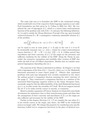 The main task now is to formulate the SMP in the variational setting,
which would hold even if the respective Euler-Lagrange equation is not valid.
Such formulation was ﬁrst given by A. Cellina in 2002 (see [16]). He con-
sidered the case of lagrangean L(·), which is a convex lower semicontinuous
function of the gradient only with L(0) = 0, and gave the following deﬁnition:
L(·) is said to satisfy the Strong Maximum Principle if for any open bounded
connected domain Ω ⊂ Rn
a nonnegative continuous admissible solution ¯u(·)
of the problem
min
Ω
L( u(x)) dx : u(·) ∈ u0
(·) + W1,1
0 (Ω) (P)
can be equal to zero at some point x∗
∈ Ω only in the case ¯u ≡ 0 on Ω.
In rotationally invariant case, i.e., L(ξ) = f( ξ ) for a lower semicontinuous
convex function f : R+
→ R+
∪ {+∞}, f(0) = 0, A. Cellina proved that
smoothness and strict convexity of f (·) at the origin are the necessary and
suﬃcient conditions for the validity of the SMP. Along the Thesis we gen-
eralize the symmetry assumption and establish other versions of SMP also
under the lack of one of Cellina’s hypotheses. Besides that we consider more
general lagrangeans depending also on u.
The material of the Thesis is distributed as follows. In Chapter 1 we deal
with a lagrangean of the form L(ξ) = f(ρF (ξ)), where ρF (·) is the Minkowski
functional associated to some convex gauge F. Observe that variational
problems with such type integrands were recently considered in [12], where
the authors proved a comparison theorem assuming the strict convexity of
the gauge F. They constructed a comparison function as a solution of the
associated Euler-Lagrange equation written in the classic divergence form,
essentially using for this the diﬀerentiability of the dual Minkowski functional
ρF0 (·), or, in other words, the rotundity of F itself. We do not suppose instead
the set F to be either strictly convex or smooth, or symmetric.
Based on duality arguments of Convex Analysis we obtain ﬁrst some kinds
of estimates for minimizers close to their nonextremum points and show that
the assumptions of strict convexity and smoothness of f(·) at the origin are
also suﬃcient and necessary for the validity of the SMP.
Further in this chapter (Sections 1.4 - 1.7) we consider the case when f(·)
is not strictly convex at the origin, and, hence, the SMP in the traditional
sense is no longer valid. We enlarge this property by considering some speciﬁc
functions (called test or comparison functions) in the place of identical zero.
14
 