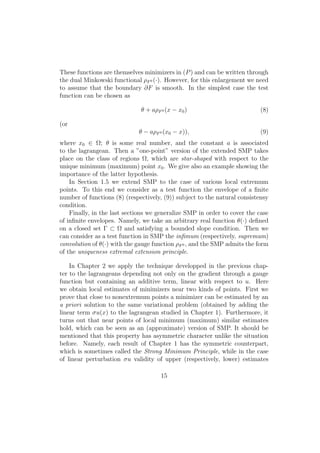 These functions are themselves minimizers in (P) and can be written through
the dual Minkowski functional ρF0 (·). However, for this enlargement we need
to assume that the boundary ∂F is smooth. In the simplest case the test
function can be chosen as
θ + aρF0 (x − x0) (8)
(or
θ − aρF0 (x0 − x)), (9)
where x0 ∈ Ω; θ is some real number, and the constant a is associated
to the lagrangean. Then a ”one-point” version of the extended SMP takes
place on the class of regions Ω, which are star-shaped with respect to the
unique minimum (maximum) point x0. We give also an example showing the
importance of the latter hypothesis.
In Section 1.5 we extend SMP to the case of various local extremum
points. To this end we consider as a test function the envelope of a ﬁnite
number of functions (8) (respectively, (9)) subject to the natural consistensy
condition.
Finally, in the last sections we generalize SMP in order to cover the case
of inﬁnite envelopes. Namely, we take an arbitrary real function θ(·) deﬁned
on a closed set Γ ⊂ Ω and satisfying a bounded slope condition. Then we
can consider as a test function in SMP the inﬁmum (respectively, supremum)
convolution of θ(·) with the gauge function ρF0 , and the SMP admits the form
of the uniqueness extremal extension principle.
In Chapter 2 we apply the technique developped in the previous chap-
ter to the lagrangeans depending not only on the gradient through a gauge
function but containing an additive term, linear with respect to u. Here
we obtain local estimates of minimizers near two kinds of points. First we
prove that close to nonextremum points a minimizer can be estimated by an
a priori solution to the same variational problem (obtained by adding the
linear term σu(x) to the lagrangean studied in Chapter 1). Furthermore, it
turns out that near points of local minimum (maximum) similar estimates
hold, which can be seen as an (approximate) version of SMP. It should be
mentioned that this property has asymmetric character unlike the situation
before. Namely, each result of Chapter 1 has the symmetric counterpart,
which is sometimes called the Strong Minimum Principle, while in the case
of linear perturbation σu validity of upper (respectively, lower) estimates
15
 