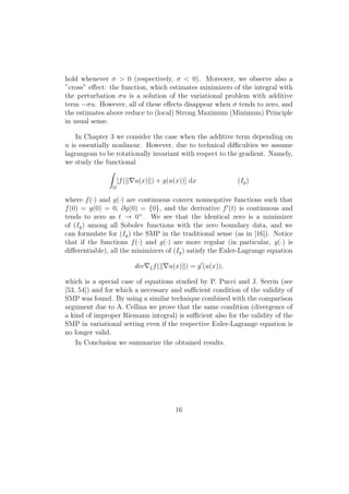 hold whenever σ > 0 (respectively, σ < 0). Moreover, we observe also a
”cross” eﬀect: the function, which estimates minimizers of the integral with
the perturbation σu is a solution of the variational problem with additive
term −σu. However, all of these eﬀects disappear when σ tends to zero, and
the estimates above reduce to (local) Strong Maximum (Minimum) Principle
in usual sense.
In Chapter 3 we consider the case when the additive term depending on
u is essentially nonlinear. However, due to technical diﬃculties we assume
lagrangean to be rotationally invariant with respect to the gradient. Namely,
we study the functional
Ω
[f( u(x) ) + g(u(x))] dx (Ig)
where f(·) and g(·) are continuous convex nonnegative functions such that
f(0) = g(0) = 0, ∂g(0) = {0}, and the derivative f (t) is continuous and
tends to zero as t → 0+
. We see that the identical zero is a minimizer
of (Ig) among all Sobolev functions with the zero boundary data, and we
can formulate for (Ig) the SMP in the traditional sense (as in [16]). Notice
that if the functions f(·) and g(·) are more regular (in particular, g(·) is
diﬀerentiable), all the minimizers of (Ig) satisfy the Euler-Lagrange equation
div ξf( u(x) ) = g (u(x)),
which is a special case of equations studied by P. Pucci and J. Serrin (see
[53, 54]) and for which a necessary and suﬃcient condition of the validity of
SMP was found. By using a similar technique combined with the comparison
argument due to A. Cellina we prove that the same condition (divergence of
a kind of improper Riemann integral) is suﬃcient also for the validity of the
SMP in variational setting even if the respective Euler-Lagrange equation is
no longer valid.
In Conclusion we summarize the obtained results.
16
 