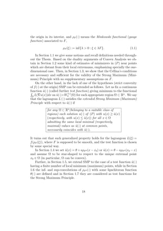 the origin in its interior, and ρF (·) means the Minkowski functional (gauge
function) associated to F,
ρF (ξ) := inf{λ > 0 : ξ ∈ λF}. (1.1)
In Section 1.1 we give some notions and recall deﬁnitions needed through-
out the Thesis. Based on the duality arguments of Convex Analysis we ob-
tain in Section 1.2 some kind of estimates of minimizers in (P) near points
which are distant from their local extremums, emphasizing specially the one-
dimensional case. Then, in Section 1.3, we show that the Cellina’s conditions
are necessary and suﬃcient for the validity of the Strong Maximum (Mini-
mum) Principle with no supplementary assumptions on F.
On the other hand, in the lack of one of the hypotheses (strict convexity
of f(·) at the origin) SMP can be extended as follows. Let us ﬁx a continuous
function ˆu(·) (called further test function) giving minimum to the functional
Ω
L( u(x))dx on ˆu(·)+W1,1
0 (Ω) for each appropriate region Ω ⊂ Rn
. We say
that the lagrangean L (·) satisﬁes the extended Strong Minimum (Maximum)
Principle with respect to ˆu(·) if
for any Ω ⊂ Rn
(belonging to a suitable class of
regions) each solution u(·) of (P) with u(x) ≥ ˆu(x)
(respectively, with u(x) ≤ ˆu(x)) for all x ∈ Ω
admitting the same local minimal (respectively,
maximal) values as ˆu(·) at common points,
necessarily coincides with ˆu(·).
It turns out that such generalized property holds for the lagrangean L(ξ) =
f(ρF (ξ)), where F is supposed to be smooth, and the test function is chosen
by some special way.
In Section 1.4 we set ˆu(x) = θ + aρF0 (x − x0) or ˆu(x) = θ − aρF0 (x0 − x)
and assume Ω to be star-shaped to respect to the unique extremal point
x0 ∈ Ω (in particular, Ω can be convex).
Further, in Section 1.5, we extend SMP to the case of a test function ˆu(·)
having a ﬁnite number of local minimum (maximum) points, while in Section
1.6 the inf- and sup-convolutions of ρF0 (·) with some lipschitzean function
θ(·) are deﬁned and in Section 1.7 they are considered as test functions for
the Strong Maximum Principle.
18
 