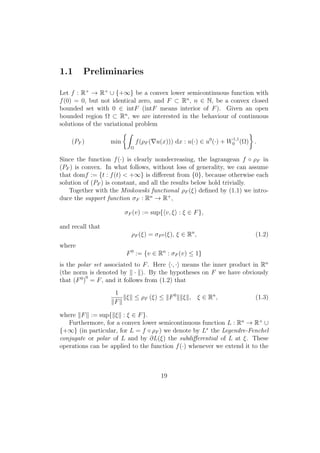 1.1 Preliminaries
Let f : R+
→ R+
∪ {+∞} be a convex lower semicontinuous function with
f(0) = 0, but not identical zero, and F ⊂ Rn
, n ∈ N, be a convex closed
bounded set with 0 ∈ intF (intF means interior of F). Given an open
bounded region Ω ⊂ Rn
, we are interested in the behaviour of continuous
solutions of the variational problem
(PF ) min
Ω
f(ρF ( u(x))) dx : u(·) ∈ u0
(·) + W1,1
0 (Ω) .
Since the function f(·) is clearly nondecreasing, the lagrangean f ◦ ρF in
(PF ) is convex. In what follows, without loss of generality, we can assume
that domf := {t : f(t) < +∞} is diﬀerent from {0}, because otherwise each
solution of (PF ) is constant, and all the results below hold trivially.
Together with the Minkowski functional ρF (ξ) deﬁned by (1.1) we intro-
duce the support function σF : Rn
→ R+
,
σF (v) := sup{ v, ξ : ξ ∈ F},
and recall that
ρF (ξ) = σF0 (ξ), ξ ∈ Rn
, (1.2)
where
F0
:= {v ∈ Rn
: σF (v) ≤ 1}
is the polar set associated to F. Here ·, · means the inner product in Rn
(the norm is denoted by · ). By the hypotheses on F we have obviously
that (F0
)
0
= F, and it follows from (1.2) that
1
F
ξ ≤ ρF (ξ) ≤ F0
ξ , ξ ∈ Rn
, (1.3)
where F := sup{ ξ : ξ ∈ F}.
Furthermore, for a convex lower semicontinuous function L : Rn
→ R+
∪
{+∞} (in particular, for L = f ◦ ρF ) we denote by L∗
the Legendre-Fenchel
conjugate or polar of L and by ∂L(ξ) the subdiﬀerential of L at ξ. These
operations can be applied to the function f(·) whenever we extend it to the
19
 