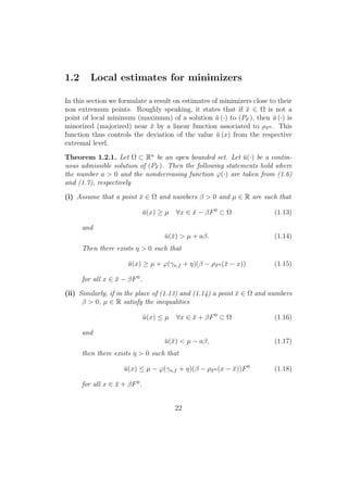 1.2 Local estimates for minimizers
In this section we formulate a result on estimates of minimizers close to their
non extremum points. Roughly speaking, it states that if ¯x ∈ Ω is not a
point of local minimum (maximum) of a solution ¯u (·) to (PF ), then ¯u (·) is
minorized (majorized) near ¯x by a linear function associated to ρF0 . This
function thus controls the deviation of the value ¯u (x) from the respective
extremal level.
Theorem 1.2.1. Let Ω ⊂ Rn
be an open bounded set. Let ¯u(·) be a contin-
uous admissible solution of (PF ). Then the following statements hold where
the number a > 0 and the nondecreasing function ϕ(·) are taken from (1.6)
and (1.7), respectively
(i) Assume that a point ¯x ∈ Ω and numbers β > 0 and µ ∈ R are such that
¯u(x) ≥ µ ∀x ∈ ¯x − βF0
⊂ Ω (1.13)
and
¯u(¯x) > µ + aβ. (1.14)
Then there exists η > 0 such that
¯u(x) ≥ µ + ϕ(γn,f + η)(β − ρF0 (¯x − x)) (1.15)
for all x ∈ ¯x − βF0
.
(ii) Similarly, if in the place of (1.13) and (1.14) a point ¯x ∈ Ω and numbers
β > 0, µ ∈ R satisfy the inequalities
¯u(x) ≤ µ ∀x ∈ ¯x + βF0
⊂ Ω (1.16)
and
¯u(¯x) < µ − aβ, (1.17)
then there exists η > 0 such that
¯u(x) ≤ µ − ϕ(γn,f + η)(β − ρF0 (x − ¯x))F0
(1.18)
for all x ∈ ¯x + βF0
.
22
 