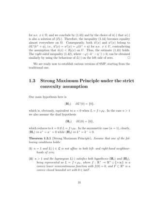 for a.e. x ∈ Ω, and we conclude by (1.43) and by the choice of ¯u(·) that w(·)
is also a solution of (PF ). Therefore, the inequality (1.44) becomes equality
almost everywhere on Ω. Consequently, both ¯u (x) and w (x) belong to
∂L∗
(k+
+ η), i.e., ¯u (x) = w (x) = ϕ(k+
+ η) for a.e. x ∈ U, contradicting
the assumption that ¯u(x) < Rδ(x) on U. Thus, the estimate (1.41) holds.
The right-sided inequality (1.42), where −ϕ(−k−
−η−
) > 0, can be obtained
similarly by using the behaviour of L(·) on the left side of zero.
We are ready now to establish various versions of SMP, starting from the
traditional one.
1.3 Strong Maximum Principle under the strict
convexity assumption
Our main hypothesis here is
(H1) ∂L∗
(0) = {0},
which is, obviously, equivalent to a = 0 when L = f ◦ ρF . In the case n > 1
we also assume the dual hypothesis
(H2) ∂L(0) = {0},
which reduces to k = 0 if L = f ◦ρF . In the asymmetric case (n = 1), clearly,
(H1) ⇔ a+
= a−
= 0 while (H2) ⇔ k+
= k−
= 0.
Theorem 1.3.1 (Strong Maximum Principle). Assume that one of the fol-
lowing conditions holds:
(i) n = 1 and L(·) ∈ L is not aﬃne in both left- and right-hand neighbour-
hoods of zero;
(ii) n > 1 and the lagrangean L(·) satisﬁes both hypotheses (H1) and (H2),
being represented as L = f ◦ ρF , where f : R+
→ R+
∪ {+∞} is a
convex lower semicontinuous function with f(0) = 0, and F ⊂ Rn
is a
convex closed bounded set with 0 ∈ intF.
31
 