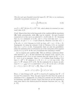 Then for each open bounded connected region Ω ⊂ Rn
there is no continuous
admissible nonconstant minimizer of
u (·) →
Ω
L ( u (x)) dx (1.45)
on u0
(·) + W1,1
0 (Ω) for u0
(·) ∈ W1,1
(Ω), which admits its minimal (or max-
imal) value in Ω.
Proof. Observe ﬁrst that in the framework of the condition (i) the hypothesis
(H1) holds automatically, while (H2) can be violated. An open bounded
connected set in this case is an interval Ω = (A, B) with A < B. Assuming
that ¯u(·) is a minimizer of (1.45), and ¯x ∈ Ω is such that ¯u(¯x) > µ :=
min
Ω
¯u(x), we put β := ¯x − A and obtain by Theorem 1.2.2 that ¯u(x) >
µ for all x ∈ (A, ¯x] (because in (1.41) we have ϕ(k+
+ η) > 0 ∀η > 0).
Analogously, by using the estimate (1.42) of Theorem 1.2.2, we conclude
that ¯u(x) > µ ∀x ∈ [¯x, B). Consequently, there are only two possibilities:
either the minimum of ¯u(·) is attained in one of the end-points of the segment
[A, B] or ¯u ≡ µ on Ω. In the case of maximum the reasoning is similar.
Let us suppose now condition (ii). Take an arbitrary continuous admis-
sible function ¯u : Ω → R that minimizes the integral (1.45), and let µ be
its minimum on Ω. If ¯u(·) is not constant then the (open) set W := {x ∈
Ω : ¯u (x) = µ} is nonempty. Since a = 0, it follows from Corollary 1.2.1
that ¯x − βF0
⊂ W whenever ¯x ∈ W, 0 < β < r−
(¯x) (see (1.8)). Fix
now x∗
∈ W (closure of W in Ω). By the continuity let us choose an arbi-
trary 0 < ε < 1
2 F
r−
(x∗
) so small that r−
(x∗
) ≤ 2r−
(x) for all x ∈ Ω with
x − x∗
≤ ε. Let ¯x ∈ W ∩ x∗
+ εB . Then ¯x ∈ W and
ρF0 (¯x − x∗
) ≤ ε F <
1
2
r−
(x∗
) ≤ r−
(¯x) .
Hence, x∗
also belongs to W, and W is closed in Ω, implying that W = Ω
because Ω is connected. Thus, the open region Ω is free from the points of
mimimum of ¯u(·). Analogously, ¯u(·) being non constant can not attain in Ω
its maximum, and SMP is proved. Notice that here we use the argument in
some sense dual to the classical proof for harmonic functions (see, e.g., [36,
p. 15]).
32
 
