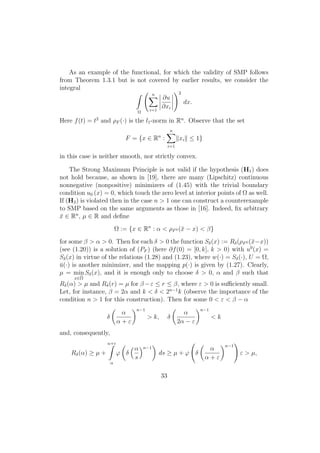 As an example of the functional, for which the validity of SMP follows
from Theorem 1.3.1 but is not covered by earlier results, we consider the
integral
Ω
n
i=1
∂u
∂xi
2
dx.
Here f(t) = t2
and ρF (·) is the l1-norm in Rn
. Observe that the set
F = {x ∈ Rn
:
n
i=1
xi ≤ 1}
in this case is neither smooth, nor strictly convex.
The Strong Maximum Principle is not valid if the hypothesis (H1) does
not hold because, as shown in [19], there are many (Lipschitz) continuous
nonnegative (nonpositive) minimizers of (1.45) with the trivial boundary
condition u0 (x) = 0, which touch the zero level at interior points of Ω as well.
If (H2) is violated then in the case n > 1 one can construct a counterexample
to SMP based on the same arguments as those in [16]. Indeed, ﬁx arbitrary
¯x ∈ Rn
, µ ∈ R and deﬁne
Ω := {x ∈ Rn
: α < ρF0 (¯x − x) < β}
for some β > α > 0. Then for each δ > 0 the function Sδ(x) := Rδ(ρF0 (¯x−x))
(see (1.20)) is a solution of (PF ) (here ∂f(0) = [0, k], k > 0) with u0
(x) =
Sδ(x) in virtue of the relations (1.28) and (1.23), where w(·) = Sδ(·), U = Ω,
¯u(·) is another minimizer, and the mapping p(·) is given by (1.27). Clearly,
µ = min
x∈Ω
Sδ(x), and it is enough only to choose δ > 0, α and β such that
Rδ(α) > µ and Rδ(r) = µ for β −ε ≤ r ≤ β, where ε > 0 is suﬃciently small.
Let, for instance, β = 2α and k < δ < 2n−1
k (observe the importance of the
condition n > 1 for this construction). Then for some 0 < ε < β − α
δ
α
α + ε
n−1
> k, δ
α
2α − ε
n−1
< k
and, consequently,
Rδ(α) ≥ µ +
α+ε
α
ϕ δ
α
s
n−1
ds ≥ µ + ϕ δ
α
α + ε
n−1
ε > µ,
33
 
