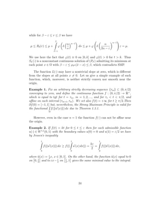 while for β − ε ≤ r ≤ β we have
µ ≤ Rδ(r) ≤ µ +
β
β−ε
ϕ δ
α
s
n−1
ds ≤ µ + ϕ δ
α
2α − ε
n−1
ε = µ.
We use here the fact that ϕ(t) ≡ 0 on [0, k] and ϕ(t) > 0 for t > k. Thus
Sδ (·) is a nonconstant continuous solution of (PF ) admitting its minimum at
each point x ∈ Ω with β − ε ≤ ρF0 (¯x − x) ≤ β, which contradicts SMP.
The function L(·) may have a nontrivial slope at zero, which is diﬀerent
from the slopes at all points x = 0. Let us give a simple example of such
function, which, moreover, is neither strictly convex nor smooth near the
origin.
Example 1. Fix an arbitrary strictly decreasing sequence {τm} ⊂ (0, π/2)
converging to zero, and deﬁne the continuous function f : (0, π/2) → R+
,
which is equal to tgt for t = τm, m = 1, 2, ..., and for τ1 < t < π/2, and
aﬃne on each interval (τm+1, τm). We set also f(t) = +∞ for t ≥ π/2.Then
∂f(0) = [−1, 1] but, nevertheless, the Strong Maximum Principle is valid for
the functional
Ω
f( u (x) ) dx due to Theorem 1.3.1.
However, even in the case n = 1 the function f(·) can not be aﬃne near
the origin.
Example 2. If f(t) = kt for 0 ≤ t ≤ ε then for each admissible function
u(·) ∈ W1,1
(0, 1) with the boundary values u(0) = 0 and u(1) = ε/2 we have
by Jensen’s inequality
1
0
f( u (x) ) dx ≥ f(
1
0
u (x) dx ) =
kε
2
=
1
0
f( ¯u (x) ) dx,
where ¯u(x) := ε
2
x, x ∈ [0, 1]. On the other hand, the function ˜u(x) equal to 0
on 0, 1
2
and to εx− ε
2
on 1
2
, 1 gives the same minimal value to the integral.
34
 