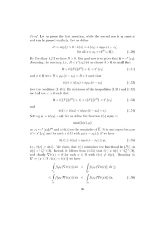Proof. Let us prove the ﬁrst assertion, while the second one is symmetric
and can be proved similarly. Let us deﬁne
R := sup {r > 0 : ¯u (x) = ¯u (x0) + aρF0 (x − x0)
for all x ∈ x0 + rF0
⊂ Ω . (1.50)
By Corollary 1.2.2 we have R > 0. Our goal now is to prove that R = r+
(x0).
Assuming the contrary, i.e., R < r+
(x0) let us choose δ > 0 so small that
R + δ( F F0
+ 1) < r+
(x0) (1.51)
and ¯x ∈ Ω with R < ρF0 (¯x − x0) < R + δ such that
¯u(¯x) > ¯u(x0) + aρF0 (¯x − x0) (1.52)
(see the condition (1.46)). By strictness of the inequalities (1.51) and (1.52)
we ﬁnd also ε > 0 such that
R + δ( F F0
+ 1) + ε F F0
< r+
(x0) (1.53)
and
¯u(¯x) > ¯u(x0) + a(ρF0 (¯x − x0) + ε). (1.54)
Setting µ := ¯u(x0) + aR let us deﬁne the function ¯v(·) equal to
max{¯u(x), µ}
on x0 +r+
(x0)F0
and to ¯u(x) on the remainder of Ω. It is continuous because
R < r+
(x0) and for each x ∈ Ω with ρF (x − x0) ≥ R we have
¯u(x) ≥ ¯u(x0) + aρF0 (x − x0) ≥ µ, (1.55)
i.e., ¯v(x) = ¯u(x). We claim that ¯v(·) minimizes the functional in (PF ) on
¯u(·) + W1,1
0 (Ω). Indeed, it follows from (1.55) that ¯v(·) ∈ ¯u(·) + W1,1
0 (Ω),
and clearly ¯v(x) = 0 for each x ∈ Ω with ¯v(x) = ¯u(x). Denoting by
Ω := {x ∈ Ω : ¯u(x) = ¯v(x)} we have
Ω
f(ρF ( ¯v(x))) dx =
Ω
f(ρF ( ¯u(x))) dx ≤
≤
Ω
f(ρF ( ¯u(x))) dx ≤
Ω
f(ρF ( ¯v(x))) dx. (1.56)
36
 