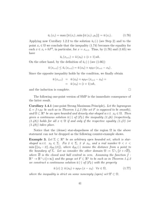 ¯ui (xi) = max {¯u (xi) , min {¯u (xi) , µi}} = ¯u (xi) . (1.76)
Applying now Corollary 1.2.2 to the solution ¯ui (·) (see Step 2) and to the
point xi ∈ Ω we conclude that the inequality (1.74) becomes the equality for
each x ∈ xi + hF0
, in particular, for x = xi+1. Thus, by (1.76) and (1.65) we
have
¯ui (xi+1) = ¯u (x0) + (i + 1) ah.
On the other hand, by the deﬁnition of ¯ui (·) (see (1.66))
¯u (xi+1) ≤ ¯ui (xi+1) = ¯u (x0) + aρF0 (xi+1 − x0) .
Since the opposite inequality holds by the condition, we ﬁnally obtain
¯u (xi+1) = ¯u (x0) + aρF0 (xi+1 − x0) =
= ¯u (x0) + (i + 1) ah,
and the induction is complete.
The following one-point version of SMP is the immediate consequence of
the latter result.
Corollary 1.4.1 (one-point Strong Maximum Principle). Let the lagrangean
L = f ◦ρF be such as in Theorem 1.4.2 (the set F is supposed to be smooth),
and Ω ⊂ Rn
be an open bounded and densely star-shaped w.r.t. x0 ∈ Ω. Then
given a continuous solution ¯u (·) of (PF ) the inequality (1.46) (respectively,
(1.48)) holds for all x ∈ Ω if and only if the respective equality (1.47) (or
(1.49)) takes place.
Notice that the (dense) star-shapedness of the region Ω in the above
statement can not be dropped as the following counter-example shows.
Example 3. Let Σ ⊂ Rn
be an arbitrary open bounded set, which is star-
shaped w.r.t. x0 ∈ Σ. Fix ¯x ∈ Σ, ¯x = x0, and a real number 0 < r <
min { x0 − ¯x , d∂Σ (¯x)}, where d∂Σ (·) means the distance from a point to
the boundary of Σ. Let us consider the other domain Ω := Σ ¯x + rB ,
where B is the closed unit ball centred in zero. Assuming the function f :
R+
→ R+
∪{+∞} and the gauge set F ⊂ Rn
to be such as in Theorem 1.4.2
we construct a continuous solution ¯u (·) of (PF ) with the property
¯u (x) ≥ ¯u (x0) + aρF0 (x − x0) ∀x ∈ Ω, (1.77)
where the inequality is strict on some nonempty (open) set Ω ⊂ Ω.
41
 