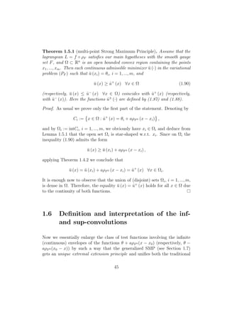 Theorem 1.5.1 (multi-point Strong Maximum Principle). Assume that the
lagrangean L = f ◦ ρF satisﬁes our main hypotheses with the smooth gauge
set F, and Ω ⊂ Rn
is an open bounded convex region containing the points
x1, ..., xm. Then each continuous admissible minimizer ¯u (·) in the variational
problem (PF ) such that ¯u (xi) = θi, i = 1, ..., m, and
¯u (x) ≥ ˆu+
(x) ∀x ∈ Ω (1.90)
(respectively, ¯u (x) ≤ ˆu−
(x) ∀x ∈ Ω) coincides with ˆu+
(x) (respectively,
with ˆu−
(x)). Here the functions ˆu±
(·) are deﬁned by (1.87) and (1.88).
Proof. As usual we prove only the ﬁrst part of the statement. Denoting by
Ci := x ∈ Ω : ˆu+
(x) = θi + aρF0 (x − xi) ,
and by Ωi := intCi, i = 1, ..., m, we obviously have xi ∈ Ωi and deduce from
Lemma 1.5.1 that the open set Ωi is star-shaped w.r.t. xi. Since on Ωi the
inequality (1.90) admits the form
¯u (x) ≥ ¯u (xi) + aρF0 (x − xi) ,
applying Theorem 1.4.2 we conclude that
¯u (x) = ¯u (xi) + aρF0 (x − xi) = ˆu+
(x) ∀x ∈ Ωi.
It is enough now to observe that the union of (disjoint) sets Ωi, i = 1, ..., m,
is dense in Ω. Therefore, the equality ¯u (x) = ˆu+
(x) holds for all x ∈ Ω due
to the continuity of both functions.
1.6 Deﬁnition and interpretation of the inf-
and sup-convolutions
Now we essentially enlarge the class of test functions involving the inﬁnite
(continuous) envelopes of the functions θ + aρF0 (x − x0) (respectively, θ −
aρF0 (x0 − x)) by such a way that the generalized SMP (see Section 1.7)
gets an unique extremal extension principle and uniﬁes both the traditional
45
 