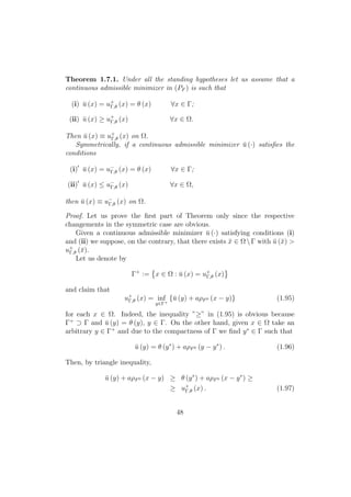 Theorem 1.7.1. Under all the standing hypotheses let us assume that a
continuous admissible minimizer in (PF ) is such that
(i) ¯u (x) = u+
Γ,θ (x) = θ (x) ∀x ∈ Γ;
(ii) ¯u (x) ≥ u+
Γ,θ (x) ∀x ∈ Ω.
Then ¯u (x) ≡ u+
Γ,θ (x) on Ω.
Symmetrically, if a continuous admissible minimizer ¯u (·) satisﬁes the
conditions
(i) ¯u (x) = u−
Γ,θ (x) = θ (x) ∀x ∈ Γ;
(ii) ¯u (x) ≤ u−
Γ,θ (x) ∀x ∈ Ω,
then ¯u (x) ≡ u−
Γ,θ (x) on Ω.
Proof. Let us prove the ﬁrst part of Theorem only since the respective
changements in the symmetric case are obvious.
Given a continuous admissible minimizer ¯u (·) satisfying conditions (i)
and (ii) we suppose, on the contrary, that there exists ¯x ∈ ΩΓ with ¯u (¯x) >
u+
Γ,θ (¯x).
Let us denote by
Γ+
:= x ∈ Ω : ¯u (x) = u+
Γ,θ (x)
and claim that
u+
Γ,θ (x) = inf
y∈Γ+
{¯u (y) + aρF0 (x − y)} (1.95)
for each x ∈ Ω. Indeed, the inequality ”≥” in (1.95) is obvious because
Γ+
⊃ Γ and ¯u (y) = θ (y), y ∈ Γ. On the other hand, given x ∈ Ω take an
arbitrary y ∈ Γ+
and due to the compactness of Γ we ﬁnd y∗
∈ Γ such that
¯u (y) = θ (y∗
) + aρF0 (y − y∗
) . (1.96)
Then, by triangle inequality,
¯u (y) + aρF0 (x − y) ≥ θ (y∗
) + aρF0 (x − y∗
) ≥
≥ u+
Γ,θ (x) . (1.97)
48
 
