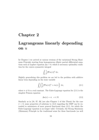 Chapter 2
Lagrangeans linearly depending
on u
In Chapter 1 we arrived at various versions of the variational Strong Maxi-
mum Principle starting from homogeneous elliptic partial diﬀerential equa-
tions such as Laplace equation ∆u = 0, which is necessary optimality condi-
tion for the convex symmetric integral
Ω
1
2
u(x) 2
dx.
Slightly generalizing this problem we are led to the problem with additive
linear term depending on the state variable
Ω
1
2
u(x) 2
+ σu(x) dx, (2.1)
where σ = 0 is a real constant. The Euler-Lagrange equation for (2.1) is the
simplest Poisson equation
∆u(x) = σ, x ∈ Ω. (2.2)
Similarly as in [16, 37, 38] (see also Chapter 1 of this Thesis) for the case
σ = 0, some properties of solutions to (2.2) regarding the SMP can be ex-
tended to minimizers of more general functional than (2.1), for which the
Euler-Lagrange equation is no longer valid. Certainly, the Strong Maximum
(Minimum) Principle in the traditional sense for these functionals (as well
53
 
