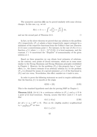 The symmetric assertion (ii) can be proved similarly with some obvious
changes. In this case, e.g., we set
R(r) := k + ε −
β
r
ϕ
σ
n
s +
M
sn−1
ds,
and use the second part of Theorem 2.2.1.
In fact, in the above theorem we proved that any solution to the problem
(Pσ) (respectively, (P−σ)) admits a lower (respectively, upper) estimate by a
minimizer of the respective functional from the Cellina’s class (see Theorem
2.1.1) near a nonextremum point ¯x. For instance, in the case of (Pσ) it is a
function ω+
γ (·) where γ = ¯x, k − n
σ
f∗ σ
n
β , k is local maximum, and the
constant β > 0 caracterizes the ”deepness” of nonmaximality of the given
solution at ¯x.
Based on these properties we can obtain local estimates of solutions,
on the contrary, near points of (local) extremum, which are in some sense
similar to the Strong Maximum and Strong Minimum principles established
in Chapter 1. However, for the problems (P±σ) this property has a ”cross”
eﬀect, i.e., the (lower) estimate of an arbitrary solution ¯u(·) to the problem
(P−σ) is obtained by means of a special minimizer ω+
γ (·) of the functional in
(Pσ) and vice versa. Nevertheless, this eﬀect vanishes as σ tends to zero.
In order to prove the following statement we need to require additionally
that the function f(·) is smooth at the origin
∂f(0) = {0}. (2.25)
This is the standard hypothesis used also for proving SMP in Chapter 1.
Theorem 2.3.2. Let ¯u(·) be a continuous solution to (P−σ) and x0 ∈ Ω be
a point of its local minimum. Namely, assume that there exists δ > 0 such
that
¯u(x) ≥ ¯u(x0) (2.26)
for all x ∈ x0 + δF0
⊂ Ω. Then on the (slightly smaller) neighbourhood
x0 + δ
F F0 +1
F0
we have
¯u(x) ≤ ω+
γ (x)
62
 