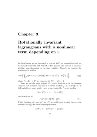 Chapter 3
Rotationally invariant
lagrangeans with a nonlinear
term depending on u
In this Chapter we are interested in proving SMP for functionals which are
rotationally invariant with respect to the gradient and contain a nonlinear
additive term depending on the state variable. Namely, we consider the
minimization problem
min
Ω
[f( u(x) ) + g(u(x))] dx : u(·) ∈ u0
(·) + W1,1
0 (Ω) (Pg)
where f, g : R+
→ R+
are convex with f(0) = g(0) = 0.
Here we use the same notions of Convex Analysis as in the previous
chapters. Let us notice only that if a convex function f : R → R ∪ {+∞} is
diﬀerentiable at some point t then, in particular, the Fenchel identity
f(t) + f∗
(s) = ts ∀s ∈ ∂f(t)
can be written as
f∗
(f (t)) = tf (t) − f(t). (3.1)
If the functions f(·) and g(·) in (Pg) are suﬃciently regular then we can
associate to (Pg) the Euler-Lagrange equation
div (f ◦ · )( u(x)) = g (u(x)),
65
 