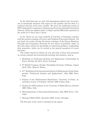 In the third ﬁnal part we deal with lagrangeans splitted into two parts:
one is rotationally invariant with respect to the gradient and the other is a
nonlinear function of the state variable. We prove the traditional version of
SMP adapting the comparison technique based on Leray-Schauder ﬁxed point
theorem, which was applied earlier to elliptic partial diﬀerential equations in
the works by P. Pucci and J. Serrin.
In the Thesis we use some methods of Calculus of Variations together
with the modern technique of Convex and Nonlinear Functional Analysis. On
one hand, the results develop the known technique of the Strong Maximum
Principle and Comparison Theorems for new classes of problems, while, on
the other hand, extend our knowledge on variational problems, emphasizing
their properties, which can be treated as the general properties of convex
functions.
The results exposed in Thesis are new and some of them were presented
on various national and international meetings and seminars, such as:
1. Workshop on Variational Analysis and Applications, Universidade de
´Evora, October 28, 2011, ´Evora, Portugal;
2. 8th
ISAAC Congress, Peoples’ Friendship University of Russia, August
22-27, 2011, Moscow, Russia;
3. 51st
Workshop of the International School of Mathematics Guido Stam-
pacchia ”Variational Analysis and Applications”, May 2009, Erice,
Italy;
4. Seminar of the Mathematical Department, University of Padua, by
invitation of prof. G.Colombo, October 2009, Padua, Italy;
5. Seminar for PhD students at the University of Milan-Biccoca, October
2009, Milan, Italy;
6. Mini-Symposium on Functional Optimization, May 2009, ´Evora - Por-
tugal;
7. Meeting CIMA-CEOC, December 2008, Aveiro, Portugal.
The ﬁrst part of the work is contained in the papers
6
 