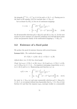 the integrals
β−α
s
(β − τ)n−1
pik
(τ) dτ for each s ∈ [0, β − α]. Passing now to
the limit in the equality (3.8) we conclude that c ∈ Λ(ω, σ).
Let us denote by H(ω, σ) the set of continuous mappings
t → σm −
β−α
t
(f )−1 1
(β − s)n−1
×
× λ − σ
β−α
t
(β − τ)n−1
p(τ) dτ ds (3.10)
for all measurable selections p(t) ∈ ∂g(ω(t)) and all λ ∈ Λ(ω, σ). In the next
section we prove existence of a function satisfying (3.3) through ﬁxed points
of the one-parametric family of the multivalued mappings ω → H(ω, σ).
3.2 Existence of a ﬁxed point
We preface the proof of existence theorem with several lemmas.
Lemma 3.2.1. The multivalued mapping
H : C([0, β − α], R) × [0, 1] → C([0, β − α], R)
deﬁned above (see (3.10)) has closed graph.
Proof. Let (ωk)k ⊂ C([0, β−α], R), (σk)k ⊂ [0, 1] and (vk)k ⊂ C([0, β−α], R),
vk(·) ∈ H(ωk, σk), k = 1, 2, ..., be sequences converging, respectively, to ω(·),
to σ ∈ [0, 1] and to v(·). Representing each function vk(·) as
vk(t) = σm −
β−α
t
(f )−1 1
(β − s)n−1
×
× λk − σk
β−α
t
(β − τ)n−1
pk(τ) dτ ds (3.11)
for some λk ∈ Λ(ωk, σk) and some measurable selection pk(t) ∈ ∂g(ωk(t)),
t ∈ [0, β−α], we assume without loss of generality that λk → λ ∈ Λ(ω, σ) (see
Section 3.1) and that the sequence (pk)k converges weakly to a measurable
71
 