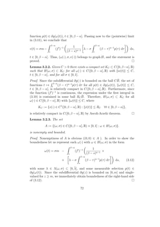 function p(t) ∈ ∂g(ω(t)), t ∈ [0, β − α]. Passing now to the (pointwise) limit
in (3.11), we conclude that
v(t) = σm −
β−α
t
(f )−1 1
(β − s)n−1
λ − σ
β−α
t
(β − τ)n−1
p(τ) dτ ds,
t ∈ [0, β − α]. Thus, (ω(·), σ, v(·)) belongs to graph H, and the statement is
proved.
Lemma 3.2.2. Given C > 0 there exists a compact set KC ⊂ C([0, β−α], R)
such that H(ω, σ) ⊂ KC for all ω(·) ∈ C([0, β − α], R) with w(t) ≤ C,
t ∈ [0, β − α], and for all σ ∈ [0, 1].
Proof. Since the subdiﬀerential ∂g(·) is bounded on the ball C ¯B, the set of
functions t →
β−α
t
(β − τ)n−1
p(τ) dτ for all p(t) ∈ ∂g(ω(t)), ω(t) ≤ C,
t ∈ [0, β − α], is relatively compact in C([0, β − α], R). Furthermore, since
the function (f )−1
is continuous, the expression under the ﬁrst integral in
(3.10) is contained in some ball RC
¯B. Therefore, H(ω, σ) ⊂ KC for all
ω(·) ∈ C([0, β − α], R) with ω(t) ≤ C, where
KC := {x(·) ∈ C1
([0, β − α], R) : ˙x(t) ≤ RC ∀t ∈ [0, β − α]},
is relatively compact in C([0, β − α], R) by Ascoli-Arzel`a theorem.
Lemma 3.2.3. The set
A := {(ω, σ) ∈ C([0, β − α], R) × [0, 1] : ω ∈ H(ω, σ)}.
is nonempty and bounded.
Proof. Nonemptiness of A is obvious ((0, 0) ∈ A ). In order to show the
boundedness let us represent each ω(·) with ω ∈ H(ω, σ) in the form
ω(t) = σm −
β−α
t
(f )−1 1
(β − s)n−1
×
× λ − σ
β−α
s
(β − τ)n−1
p(τ) dτ ds, (3.12)
with some λ ∈ Λ(ω, σ) ⊂ [0, ¯λ], and some measurable selection p(t) ∈
∂g(ω(t)). Since the subdiﬀerential ∂g(z) is bounded on [0, m] and single-
valued for z ≥ m, we immediately obtain boundedness of the right-hand side
of (3.12).
72
 
