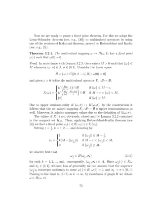 Now we are ready to prove a ﬁxed point theorem. For this we adopt the
Leray-Schauder theorem (see, e.g., [36]) to multivalued operators by using
one of the versions of Kakutani theorem, proved by Bohnenblust and Karlin
(see, e.g., [5]).
Theorem 3.2.1. The multivalued mapping ω → H(ω, 1) has a ﬁxed point
ω(·) such that ω(0) = 0.
Proof. In accordance with Lemma 3.2.3, there exists M > 0 such that ω ≤
M whenever (ω, σ) ∈ A, σ ∈ [0, 1]. Consider the linear space
B = {ω ∈ C([0, β − α], R) : ω(0) = 0}
and given ε > 0 deﬁne the multivalued operator Fε : B → B,
Fε(ω) =



H Mω
M−ε
, 1 ∩ B if ω ≤ M − ε,
H Mω
ω
, M− ω
ε
∩ B if M − ε < ω < M,
{0} if ω ≥ M.
Due to upper semicontinuity of (ω, σ) → H(ω, σ), by the construction it
follows that the set-valued mapping Fε : B → B is upper semicontinuous as
well. Moreover, it admits nonempty values due to the deﬁnition of Λ(ω, σ).
The values of Fε(·) are, obviously, closed and by Lemma 3.2.2 contained
in the compact set KM . Then, applying Bohnenblust-Karlin theorem (see
[5]) we ﬁnd a ﬁxed point ωε(·) ∈ B, ωε(·) ∈ Fε(ωε).
Setting ε = 1
k
, k = 1, 2, ..., and denoting by
σk =



1 if ω1
k
≤ M − 1
k
,
k(M − ω 1
m
) if M − ε < ω1
k
< M,
0 if ω1
k
≥ M,
we observe ﬁrst that
ω1
k
∈ H(ω1
k
, σk) (3.13)
for each k = 1, 2, ..., and, consequently, (ω1
k
, σk) ∈ A. Since ω1
k
(·) ∈ KM
and σk ∈ [0, 1], without loss of generality we can assume that the sequence
(ω1
k
)k converges uniformly to some ω(·) ∈ B, ω(0) = 0, and σk → σ ∈ [0, 1].
Passing to the limit in (3.13) as k → ∞, by closedness of graph H we obtain
ω ∈ H(ω, σ).
73
 