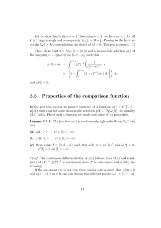 Let us show ﬁnally that σ = 1. Assuming σ < 1, we have σk < 1 for all
k ≥ 1 large enough and consequently ω1
k
> M − 1
k
. Passing to the limit we
obtain ω ≥ M, contradicting the choice of M > 0. Theorem is proved.
Thus, there exist λ ∈ Λ(ω, 1) ⊂ [0, ¯λ] and a measurable selection p(·) of
the mapping t → ∂g(ω(t)) on [0, β − α], such that
ω(t) = m −
β−α
t
(f )−1 1
(β − s)n−1
×
× λ −
β−α
s
(β − τ)n−1
p(τ) dτ ds
and ω(0) = 0.
3.3 Properties of the comparison function
In the previous section we proved existence of a function ω(·) ∈ C([0, β −
α], R) such that for some measurable selection p(t) ∈ ∂g(ω(t)) the equality
(3.3) holds. Fixed such a function we study now some of its properties.
Lemma 3.3.1. The function ω(·) is continuously diﬀerentiable on [0, β − α]
and
(a) ω(t) ≥ 0 ∀t ∈ [0, β − α];
(b) ω (t) ≥ 0 ∀t ∈ [0, β − α];
(c) there exists ¯t ∈ [0, β − α) such that ω(t) ≡ 0 on [0, ¯t] and ω(t) > 0,
ω (t) > 0 on (¯t, β − α].
Proof. The continuous diﬀerentiability of ω(·) follows from (3.3) and conti-
nuity of (f )−1
((f )−1
is continuous since f is continuous and strictly in-
creasing).
If the statement (a) is not true then, taking into account that ω(0) = 0
and ω(β −α) = m > 0, one can choose two diﬀerent points t0, t1 ∈ [0, β −α),
74
 