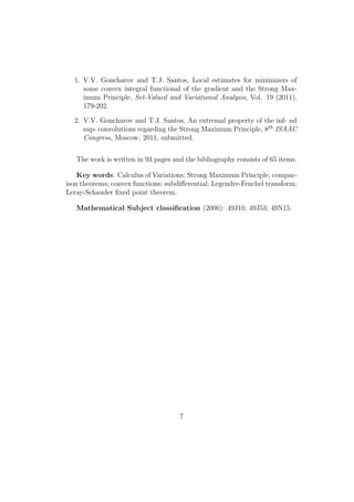 1. V.V. Goncharov and T.J. Santos, Local estimates for minimizers of
some convex integral functional of the gradient and the Strong Max-
imum Principle, Set-Valued and Variational Analysis, Vol. 19 (2011),
179-202.
2. V.V. Goncharov and T.J. Santos, An extremal property of the inf- nd
sup- convolutions regarding the Strong Maximum Principle, 8th
ISAAC
Congress, Moscow, 2011, submitted.
The work is written in 93 pages and the bibliography consists of 65 items.
Key words: Calculus of Variations; Strong Maximum Principle; compar-
ison theorems; convex functions; subdiﬀerential; Legendre-Fenchel transform;
Leray-Schauder ﬁxed point theorem.
Mathematical Subject classiﬁcation (2000): 49J10, 49J53; 49N15.
7
 