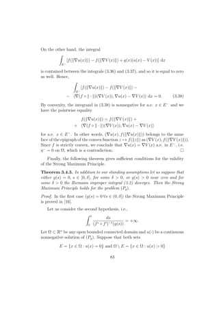 On the other hand, the integral
E−
[f( u(x) ) − f( V (x) ) + q(x)(u(x) − V (x))] dx
is contained between the integrals (3.36) and (3.37), and so it is equal to zero
as well. Hence,
E−
[f( u(x) ) − f( V (x) ) −
− (f ◦ · )( V (x)), u(x) − V (x) dx = 0. (3.38)
By convexity, the integrand in (3.38) is nonnegative for a.e. x ∈ E−
and we
have the pointwise equality
f( u(x) ) = f( V (x) ) +
+ (f ◦ · )( V (x)), u(x) − V (x)
for a.e. x ∈ E−
. In other words, ( u(x), f( u(x) )) belongs to the same
face of the epigraph of the convex function z → f( z ) as ( V (x), f( V (x) )).
Since f is strictly convex, we conclude that u(x) = V (x) a.e. in E−
, i.e.
η−
= 0 on Ω, which is a contradiction.
Finally, the following theorem gives suﬃcient conditions for the validity
of the Strong Maximum Principle.
Theorem 3.4.3. In addition to our standing assumptions let us suppose that
either g(s) = 0, s ∈ [0, δ], for some δ > 0, or g(s) > 0 near zero and for
some δ > 0 the Riemann improper integral (3.2) diverges. Then the Strong
Maximum Principle holds for the problem (Pg).
Proof. In the ﬁrst case (g(s) = 0 ∀s ∈ (0, δ]) the Strong Maximum Principle
is proved in [16].
Let us consider the second hypothesis, i.e.,
δ
0
ds
(f∗ ◦ f )−1(g(s))
= +∞.
Let Ω ⊂ Rn
be any open bounded connected domain and u(·) be a continuous
nonnegative solution of (Pg). Suppose that both sets
E = {x ∈ Ω : u(x) = 0} and Ω  E = {x ∈ Ω : u(x) > 0}
83
 