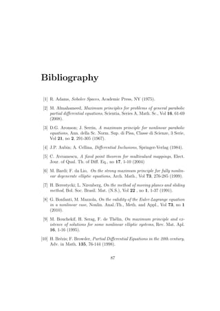 Bibliography
[1] R. Adams, Sobolev Spaces, Academic Press, NY (1975).
[2] M. Almahameed, Maximum principles for problems of general parabolic
partial diﬀerential equations, Scientia, Series A, Math. Sc., Vol 16, 61-69
(2008).
[3] D.G. Aronson; J. Serrin, A maximum principle for nonlinear parabolic
equations, Ann. della Sc. Norm. Sup. di Pisa, Classe di Scienze, 3 Serie,
Vol 21, no 2, 291-305 (1967).
[4] J.P. Aubin; A. Cellina, Diﬀerential Inclusions, Springer-Verlag (1984).
[5] C. Avramescu, A ﬁxed point theorem for multivalued mappings, Elect.
Jour. of Qual. Th. of Diﬀ. Eq., no 17, 1-10 (2004)
[6] M. Bardi; F. da Lio, On the strong maximum principle for fully nonlin-
ear degenerate elliptic equations, Arch. Math., Vol 73, 276-285 (1999).
[7] H. Berestycki; L. Nirenberg, On the method of moving planes and sliding
method, Bol. Soc. Brasil. Mat. (N.S.), Vol 22 , no 1, 1-37 (1991).
[8] G. Bonfanti, M. Mazzola, On the validity of the Euler-Lagrange equation
in a nonlinear case, Nonlin. Anal.:Th., Meth. and Appl., Vol 73, no 1
(2010).
[9] M. Bouchekif, H. Serag, F. de Th´elin, On maximum principle and ex-
istence of solutions for some nonlinear elliptic systems, Rev. Mat. Apl.
16, 1-16 (1995).
[10] H. Br´ezis; F. Browder, Partial Diﬀerential Equations in the 20th century,
Adv. in Math. 135, 76-144 (1998).
87
 
