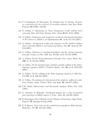 [11] P. Cardaliaguet, B. Dacorogna, W. Gangbo and N. Georgy, Geomet-
ric restrictions for the existence of viscosity solutions, Ann. Inst. Henri
Poincar´e 16 (1999), 189-220.
[12] A. Cellina, C. Mariconda, G. Treu, Comparison results without strict
convexity, Disc. and Cont. Dynam. Syst., Series B 11, 57-65 (2009).
[13] A. Cellina, Uniqueness and comparison results for functionals depending
on u and on u, SIAM J. on Optimization 18 , no 3, 711-716 (2007).
[14] A. Cellina, Comparison results and estimates on the gradient without
strict convexity, SIAM J. on Control and Optim. Vol. 46 , Issue 2, 738-
749 (2007).
[15] A. Cellina, Solutions to variational problems and the strong maximum
principle, Comm. in Part. Diﬀ. Eq., Vol 31, no 5, 701-733 (2006).
[16] A. Cellina, On the Strong Maximum Principle, Proc. Amer. Math. Soc.
130, no. 2, 413-418 (2002).
[17] A. Cellina, On the bounded slope condition and the validity of the Euler-
Lagrange equation, SIAM J. Control. Optim., Vol. 40, no 4, 1270-1279
(2001).
[18] A. Cellina, On the validity of the Euler-Lagrange equation, J. Diﬀ. Eq.,
Vol 171, no 2, 430-442 (2001).
[19] A. Cellina, On minima of a functional of the gradient: suﬃcient condi-
tions, Nonlin. Anal.: Theory, Meth. and Appl. 20, 343-347 (1993).
[20] F.H. Clarke, Optimization and Nonsmooth Analysis, Wiley, New York
(1983).
[21] G. Colombo, P. Wolenski, Variational anlaysis for a class of minimal
time functions in Hilbert spaces, J. Conv. Anal. 11, 335-361 (2004).
[22] B. Dacorogna, Direct Methods in the Calculus of Variations, Appl. Math.
Sciences 78, Springer-Verlag (1989)
[23] E. N. Dancer, Some notes on the method of moving planes, Bull. Austral.
Math Soc., Vol 46, 425-434 (1992).
88
 