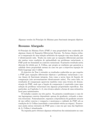 Algumas vers˜oes do Princ´ıpio do M´aximo para funcionais integrais el´ıpticos
Resumo Alargado
O Princ´ıpio do M´aximo Forte (PMF) ´e uma propriedade bem conhecida de
algumas classes de Equa¸c˜oes Diferenciais Parciais. Na forma cl´assica reduz-
se `a compara¸c˜ao de uma solu¸c˜ao arbitr´aria da equa¸c˜ao com uma ﬁxada, que
´e identicamente nula. Tendo em conta que as equa¸c˜oes diferenciais parciais
s˜ao muitas vezes condi¸c˜oes de optimalidade em problemas variacionais, o
PMF pode ser formulado no contexto variacional. O primeiro resultado nesta
direc¸c˜ao foi obtido por A. Cellina, que propˆos as condi¸c˜oes que garantem a
validade desta propriedade mesmo no caso em que a respectiva equa¸c˜ao de
Euler-Lagrange n˜ao ´e v´alida.
O objectivo da Tese ´e extender os resultados conhecidos no que respeita
o PMF para equa¸c˜oes diferenciais el´ıpticas e problemas variacionais a no-
vas classes de funcionais integrais, bem como a novos tipos de fun¸c˜oes de
compara¸c˜ao (n˜ao necessariamente identicamente nulas). Por outro lado, os
resultados de compara¸c˜ao aparecem tamb´em como uma t´ecnica de demon-
stra¸c˜ao do PMF, onde que a fun¸c˜ao de compara¸c˜ao ´e constru´ıda como uma
solu¸c˜ao do problema variacional com algumas propriedades espec´ıﬁcas. Em
particular, no Cap´ıtulos 1 e 2, esta t´ecnica admite a forma de uma estimativa
local para minimizantes.
O trabalho consiste em trˆes partes. Na primeira consideramos o caso de
um lagrangeano convexo dependente apenas do gradiente, evitando a sime-
tria rotacional. Nomeadamente, supomos a dependˆencia do gradiente atrav´es
de um calibre convexo e compacto e mostramos a validade do PMF sob as
condi¸c˜oes de A. Cellina (suavidade e convexidade estrita na origem). Fornece-
mos ainda outras extens˜oes do PMF para o caso em que uma das hip´oteses
de A. Cellina ´e abandonada.
Na segunda parte obtemos algumas estimativas dos minimizantes no caso
8
 