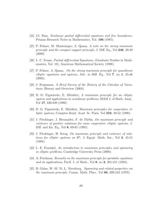 [24] J.I. Diaz, Nonlinear partial diﬀerential equations and free boundaries,
Pitman Research Notes in Mathematics, Vol. 106 (1985).
[25] P. Felmer, M. Montenegro, A. Quaas, A note on the strong maximum
principle and the compact support principle, J. Diﬀ. Eq., Vol 246, 39-49
(2009).
[26] L. C. Evans, Partial diﬀerential Equations, (Graduate Studies in Math-
ematics, Vol. 19), American Mathematical Society (1998).
[27] P. Felmer, A. Quaas, On the strong maximum principle for quasilinear
elliptic equations and systems, Adv. in Diﬀ. Eq., Vol 7, no 1, 25-46
(2002).
[28] J. Fergunson, A Brief Survey of the History of the Calculus of Varia-
tions, History and Overview (2004).
[29] D. G. Figueiredo, E. Mitidieri, A maximum principle for an elliptic
system and applications to semilinear problems, SIAM J. of Math. Anal.,
Vol 17, 836-849 (1986).
[30] D. G. Figueiredo, E. Mitidieri, Maximum principles for cooperative el-
liptic systems, Comptes Rend. Acad. Sc. Paris, Vol 310, 49-52 (1990).
[31] J. Fleckinger, J. Hernnadez, F. de Th´elin, On maximum principle and
existence of positive solutions for some cooperative elliptic systems, J.
Diﬀ. and Int. Eq., Vol 8, 69-85 (1995).
[32] J. Fleckinger, H. Serag, On maximum principle and existence of solu-
tions for elliptic systems on Rn
, J. Egypt. Math. Soc., Vol 2, 45-51
(1994).
[33] L. E. Fraenkel, An introduction to maximum principles and symmetry
in elliptic problems, Cambridge University Press (2000).
[34] A. Friedman, Remarks on the maximum principle for parabolic equations
and its applications, Pacif. J. of Math., Vol 8, no 2, 201-211 (1958).
[35] B. Gidas, W.-M. Ni, L. Nirenberg, Symmetry and related properties via
the maximum principle, Comm. Math. Phys., Vol 68, 209-243 (1979).
89
 