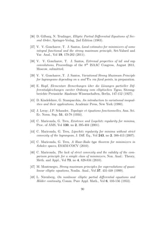 [36] D. Gilbarg, N. Trudinger, Elliptic Partial Diﬀerential Equations of Sec-
ond Order, Springer-Verlag, 2nd Edition (1983).
[37] V. V. Goncharov, T. J. Santos, Local estimates for minimizers of some
integral functional and the strong maximum principle, Set-Valued and
Var. Anal., Vol 19, 179-202 (2011).
[38] V. V. Goncharov, T. J. Santos, Extremal properties of inf and sup
convolutions, Proceedings of the 8th
ISAAC Congress, August 2011,
Moscow, submitted.
[39] V. V. Goncharov, T. J. Santos, Variational Strong Maximum Principle
for lagrangeans depending on u and u via ﬁxed points, in preparation.
[40] E. Hopf, Elementare Bemerkungen ¨uber die L¨osungen partieller Dif-
ferentialgleichungen zweiter Ordnung vom elliptischen Typus, Sitzung-
berichte Preussiche Akademie Wissenschaften, Berlin, 147-152 (1927).
[41] D. Kindelehrer, G. Stampacchia, An introduction to variational inequal-
ities and their applications, Academic Press, New York (1980).
[42] J. Leray; J.P. Schauder, Topologie et ´equations fonctionnelles, Ann. Sci.
Ec. Norm. Sup. 51, 43-78 (1934).
[43] C. Mariconda, G. Treu, Existence and Lispchitz regularity for minima,
Proc. of AMS, Vol 130, no 2, 395-404 (2001).
[44] C. Mariconda, G. Treu, Lipschitz regularity for minima without strict
convexity of the lagrangean, J. Diﬀ. Eq., Vol 243, no 2, 388-413 (2007).
[45] C. Mariconda, G. Treu, A Haar-Rado type theorem for minimizers in
Sobolev spaces, ESAIM:COCV (2010).
[46] C. Mariconda, The lack of strict convexity and the validity of the com-
parison principle for a simple class of minimizers, Non. Anal.: Theory,
Meth. and Appl., Vol 73, no 4, 828-834 (2010).
[47] M. Montenegro, Strong maximum principles for supersolutions of quasi-
linear elliptic equations, Nonlin. Anal., Vol 37, 431-448 (1999).
[48] L. Nirenberg, On nonlinear elliptic partial diﬀerential equations and
H¨older continuity, Comm. Pure Appl. Math., Vol 6, 103-156 (1953).
90
 