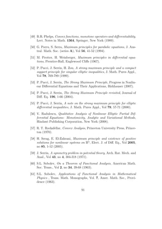 [49] R.R. Phelps, Convex functions, monotone operators and diﬀerentiability,
Lect. Notes in Math. 1364, Springer, New York (1989).
[50] G. Porru, S. Serra, Maximum principles for parabolic equations, J. Aus-
tral. Math. Soc. (series A), Vol 56, 41-52 (1994).
[51] M. Protter, H. Weinberger, Maximum principles in diﬀerential equa-
tions, Prentice-Hall, Englewood Cliﬀs (1967).
[52] P. Pucci, J. Serrin, H. Zou, A strong maximum principle and a compact
support principle for singular elliptic inequalities, J. Math. Pures Appl.,
Vol 78, 769-789 (1999).
[53] P. Pucci, J. Serrin, The Strong Maximum Principle, Progress in Nonlin-
ear Diﬀerential Equations and Their Applications, Birkhauser (2007).
[54] P. Pucci, J. Serrin, The Strong Maximum Principle revisited, Journal of
Diﬀ. Eq. 196, 1-66 (2004).
[55] P. Pucci, J. Serrin, A note on the strong maximum principle for elliptic
diﬀerential inequalities, J. Math. Pures Appl., Vol 79, 57-71 (2000).
[56] V. Radulescu, Qualitative Analysis of Nonlinear Elliptic Partial Dif-
ferential Equations: Monotonicity, Analytic and Variational Methods,
Hindawi Publishing Corporation, New York (2008).
[57] R. T. Rockafellar, Convex Analysis, Princeton University Press, Prince-
ton (1970).
[58] H. Serag, E. El-Zahrani, Maximum principle and existence of positive
solutions for nonlinear systems on Rn
, Elect. J. of Diﬀ. Eq., Vol 2005,
no 85, 1-12 (2005).
[59] J. Serrin, A symmetry problem in potential theory, Arch. Rat. Mech. and
Anal., Vol 43, no 4, 304-318 (1971).
[60] S.L. Sobolev, On a Theorem of Functional Analysis, American Math.
Soc. Trans., Vol 2, no 34, 39-68 (1963).
[61] S.L. Sobolev, Applications of Functional Analysis in Mathematical
Physics , Trans. Math. Monographs, Vol. 7, Amer. Math. Soc., Provi-
dence (1963).
91
 