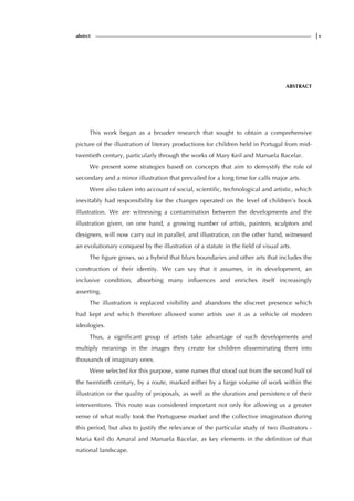 abstrct |v
ABSTRACT
This work began as a broader research that sought to obtain a comprehensive
picture of the illustration of literary productions for children held in Portugal from mid-
twentieth century, particularly through the works of Mary Keil and Manuela Bacelar.
We present some strategies based on concepts that aim to demystify the role of
secondary and a minor illustration that prevailed for a long time for calls major arts.
Were also taken into account of social, scientific, technological and artistic, which
inevitably had responsibility for the changes operated on the level of children’s book
illustration. We are witnessing a contamination between the developments and the
illustration given, on one hand, a growing number of artists, painters, sculptors and
designers, will now carry out in parallel, and illustration, on the other hand, witnessed
an evolutionary conquest by the illustration of a statute in the field of visual arts.
The figure grows, so a hybrid that blurs boundaries and other arts that includes the
construction of their identity. We can say that it assumes, in its development, an
inclusive condition, absorbing many influences and enriches itself increasingly
asserting.
The illustration is replaced visibility and abandons the discreet presence which
had kept and which therefore allowed some artists use it as a vehicle of modern
ideologies.
Thus, a significant group of artists take advantage of such developments and
multiply meanings in the images they create for children disseminating them into
thousands of imaginary ones.
Were selected for this purpose, some names that stood out from the second half of
the twentieth century, by a route, marked either by a large volume of work within the
illustration or the quality of proposals, as well as the duration and persistence of their
interventions. This route was considered important not only for allowing us a greater
sense of what really took the Portuguese market and the collective imagination during
this period, but also to justify the relevance of the particular study of two illustrators -
Maria Keil do Amaral and Manuela Bacelar, as key elements in the definition of that
national landscape.
 