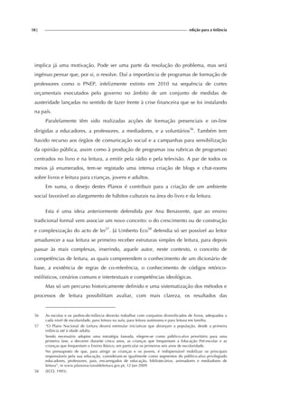 58| edição para a Infância
implica já uma motivação. Pode ser uma parte da resolução do problema, mas será
ingénuo pensar que, por si, o resolve. Daí a importância de programas de formação de
professores como o PNEP, infelizmente extinto em 2010 na sequência de cortes
orçamentais executados pelo governo no âmbito de um conjunto de medidas de
austeridade lançadas no sentido de fazer frente à crise financeira que se foi instalando
na país.
Paralelamente têm sido realizadas acções de formação presenciais e on-line
dirigidas a educadores, a professores, a mediadores, e a voluntários56
. Também tem
havido recurso aos órgãos de comunicação social e a campanhas para sensibilização
da opinião pública, assim como à produção de programas (ou rubricas de programas)
centrados no livro e na leitura, a emitir pela rádio e pela televisão. A par de todos os
meios já enumerados, tem-se registado uma intensa criação de blogs e chat-rooms
sobre livros e leitura para crianças, jovens e adultos.
Em suma, o desejo destes Planos é contribuir para a criação de um ambiente
social favorável ao alargamento de hábitos culturais na área do livro e da leitura.
Esta é uma ideia anteriormente defendida por Ana Benavente, que ao ensino
tradicional formal vem associar um novo conceito: o do crescimento ou de construção
e complexização do acto de ler57
. Já Umberto Eco58
defendia só ser possível ao leitor
amadurecer a sua leitura se primeiro receber estruturas simples de leitura, para depois
passar às mais complexas, inserindo, aquele autor, neste contexto, o conceito de
competências de leitura, as quais compreendem o conhecimento de um dicionário de
base, a existência de regras de co-referência, o conhecimento de códigos retórico-
estilísticos, cenários comuns e intertextuais e competências ideológicas.
Mas só um percurso historicamente definido e uma sistematização dos métodos e
processos de leitura possibilitam avaliar, com mais clareza, os resultados das
56 As escolas e os jardins-de-infância deverão trabalhar com conjuntos diversificados de livros, adequados a
cada nível de escolaridade, para leitura na aula, para leitura autónoma e para leitura em família.
57 “O Plano Nacional de Leitura deverá estimular iniciativas que abranjam a população, desde a primeira
infância até à idade adulta.
Sendo necessário adoptar uma estratégia faseada, elegem-se como público-alvo prioritário para uma
primeira fase, a decorrer durante cinco anos, as crianças que frequentam a Educação Pré-escolar e as
crianças que frequentam o Ensino Básico, em particular os primeiros seis anos de escolaridade.
No pressuposto de que, para atingir as crianças e os jovens, é indispensável mobilizar os principais
responsáveis pela sua educação, consideram-se igualmente como segmentos do público-alvo privilegiado
educadores, professores, pais, encarregados de educação, bibliotecários, animadores e mediadores de
leitura”, in www.planonacionaldeleitura.gov.pt, 12 Jan 2009
58 (ECO, 1993).
 