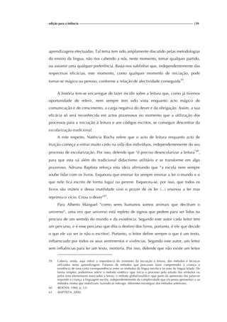 edição para a Infância |59
aprendizagens efectuadas. Tal tema tem sido amplamente discutido pelas metodologias
do ensino da língua, não nos cabendo a nós, neste momento, tomar qualquer partido,
ou assumir uma qualquer preferência. Basta-nos sublinhar que, independentemente das
respectivas eficácias, este momento, como qualquer momento de iniciação, pode
tornar-se mágico ou penoso, conforme a relação de afectividade conseguida59
.
A história tem-se encarregue de fazer incidir sobre a leitura que, como já tivemos
oportunidade de referir, nem sempre tem sido vista enquanto acto mágico de
comunicação e de crescimento, a carga negativa do dever e da obrigação. Assim, a sua
eficácia só será reconhecida em actos prazerosos no momento que a utilização dos
processos para a iniciação à leitura e aos códigos escritos, se conseguir descentrar da
escolarização tradicional.
A este respeito, Natércia Rocha refere que o acto de leitura enquanto acto de
fruição começa a entrar muito cedo na vida dos indivíduos, independentemente do seu
processo de escolarização. Por isso, defende que “é preciso desescolarizar a leitura”60
,
para que esta vá além do tradicional didactismo utilitário e se transforme em algo
prazeroso. Adriana Baptista reforça esta ideia afirmando que “a escola nem sempre
soube lidar com os livros. Esqueceu que ensinar foi sempre ensinar a ler o mundo e o
que nele fica escrito de forma fugaz ou perene. Esqueceu-se, por isso, que todos os
livros são inúteis e dessa inutilidade vive o prazer de os ler (...) ensinou a ler mas
reprimiu o vício. Criou o dever”61
.
Para Alberto Manguel “como seres humanos somos animais que decifram o
universo”, uma vez que universo está repleto de signos que pedem para ser lidos na
procura de um sentido do mundo e da existência. Segundo este autor cada leitor tem
um percurso, e é esse percurso que dita o destino dos livros, portanto, é ele que decide
o que ele vai ser (e não o escritor). Portanto, o leitor define sempre o que é um texto,
influenciado por todos os seus sentimentos e vivências. Segundo este autor, um leitor
sem influências para ler um texto, morreria. Por isso, defende que não existe um leitor
59 Caberia, ainda, aqui referir a importância do momento da iniciação à leitura, dos métodos e técnicas
utilizados nesta aprendizagem. Falamos de métodos que procuram fazer compreender à criança a
existência de uma certa correspondência entre os símbolos da língua escrita e os sons da língua falada. De
forma simples, poderemos referir o método sintético (que inicia o processo pelo estudo dos símbolos ou
pelos sons elementares associados a letras), o método global/analítico (que parte da apreensão das palavras
expondo a criança à linguagem escrita, independentemente da complexidade que ela possa apresentar) e os
métodos mistos que mobilizam, fazendo-as interagir, diferentes estratégias dos métodos anteriores.
60 (ROCHA, 1984, p. 12).
61 (BAPTISTA, 2000).
 