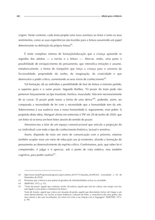 60| edição para a Infância
virgem. Neste contexto, cada texto propõe uma nova aventura ao leitor e tanto os seus
sentimentos, como as suas experiências são trazidas para a leitura assumindo um papel
determinante na definição da própria leitura62
.
É neste complexo sistema de formação/educação que a criança apreende os
segredos dos adultos — a escrita e a leitura —. Abre-se, então, uma porta à
possibilidade de enriquecimento do pensamento, que intensifica emoções e assume,
metaforicamente, a forma do trampolim que lança a criança para o universo da
ficcionalidade, propriedade do sonho, da imaginação, da criatividade e que
desenvolve o poder crítico, aumentando os seus níveis de conhecimento63
.
Tal formação, dá ao indivíduo a possibilidade de tirar da leitura o máximo partido,
o supremo gozo e o sumo prazer. Segundo Barthes, “O prazer do texto pode não
pertencer forçosamente ao tipo triunfante, heróico, musculado. Não tem necessariamente
de se curvar. O prazer pode tomar a forma de uma deriva”64
, podendo, assim, ser
comparada a necessidade de ler com a necessidade que a humanidade tem da arte.
Sobrevivemos à sua ausência mas a nossa humanidade é, seguramente, mais pobre. A
propósito desta ideia, Manguel afirma em entrevista à TSF em 28 de Junho de 2020, que
um leitor só se torna um bom leitor através do sentido do prazer.
Atrevemo-nos a falar de um espaço comunicacional que articula a projecção do
eu (individual) com todo o tipo de conhecimento histórico, factual e sensitivo.
Assim, dispondo de mais um meio de comunicação com o próximo, estamos
também acoplar mais um meio de educação aos já existentes, aliando a formação do
pensamento ao desenvolvimento do espírito crítico. Confirmamos, pois, que saber ler é
compreender, é julgar e é apreciar, sob o ponto de vista estético, mas também
cognitivo, para poder usufruir65
.
62 http://www.tsf.pt/Programas/programa.aspx?content_id=917512&audio_id=895362 [consultado a 20 de
Dezembro de 2010].
63 Pensamos que a leitura é uma potencial geradora de individualidades activas na sociedade.
64 (BARTHES, 1973, p. 55).
65 “Texto de prazer: aquele que contenta, enche, dá euforia; aquele que vem da cultura, não rompe com ela,
está ligado a uma prática confortável da leitura.
Texto de fruição: aquele que coloca em situação de perda, aquele que desconforta (talvez até chegar a um
certo aborrecimento), faz vacilar as bases históricas, culturais do leitor, a consciência dos seus gostos, dos
seus valores e das suas recordações, faz entrar em crise a sua relação com a linguagem” (BARTHES, 1973,
p. 49).
 