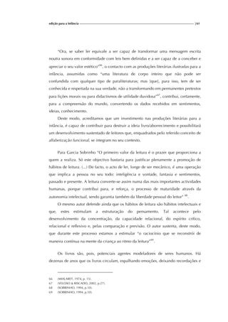 edição para a Infância |61
“Ora, se saber ler equivale a ser capaz de transformar uma mensagem escrita
noutra sonora em conformidade com leis bem definidas e a ser capaz de a conceber e
apreciar o seu valor estético”66
, o contacto com as produções literárias ilustradas para a
infância, assumidas como “uma literatura de corpo inteiro que não pode ser
confundida com qualquer tipo de paraliteraturas; mas [que], para isso, tem de ser
conhecida e respeitada na sua verdade, não a transformando em permanentes pretextos
para lições morais ou para didactismos de utilidade duvidosa”67
, contribui, certamente,
para a compreensão do mundo, convertendo os dados recebidos em sentimentos,
ideias, conhecimento.
Deste modo, acreditamos que um investimento nas produções literárias para a
infância, é capaz de contribuir para destruir a ideia livro/aborrecimento e possibilitará
um desenvolvimento sustentado de leitores que, enquadrados pelo referido conceito de
alfabetização funcional, se integram no seu contexto.
Para Garcia Sobrinho “O primeiro valor da leitura é o prazer que proporciona a
quem a realiza. Só este objectivo bastaria para justificar plenamente a promoção de
hábitos de leitura. (...) De facto, o acto de ler, longe de ser mecânico, é uma operação
que implica a pessoa no seu todo: inteligência e vontade, fantasia e sentimentos,
passado e presente. A leitura converte-se assim numa das mais importantes actividades
humanas, porque contribui para, e reforça, o processo de maturidade através da
autonomia intelectual, sendo garantia também da liberdade pessoal do leitor” 68
.
O mesmo autor defende ainda que os hábitos de leitura são hábitos intelectuais e
que, estes estimulam a estruturação do pensamento. Tal acontece pelo
desenvolvimento da concentração, da capacidade relacional, do espírito crítico,
relacional e reflexivo e, pelas comparação e previsão. O autor sustenta, deste modo,
que durante este processo estamos a estimular “o raciocínio que se reconstrói de
maneira contínua na mente da criança ao ritmo da leitura”69
.
Os livros são, pois, potenciais agentes modeladores de seres humanos. Há
dezenas de anos que os livros circulam, espalhando emoções, deixando recordações e
66 (MIALARET, 1974, p. 15).
67 (VELOSO & RISCADO, 2002, p.27).
68 (SOBRINHO, 1994, p.10).
69 (SOBRINHO, 1994, p.10).
 