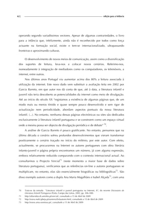 62| edição para a Infância
operando segundo variadíssimos vectores. Apesar de algumas contrariedades, o livro
para a infância que, infelizmente, ainda não é reconhecido por todos como força
actuante na formação social, existe e tem-se internacionalizado, ultrapassando
fronteiras e aproximando culturas.
O desenvolvimento de novos meios de comunicação, assim como a diversificação
dos suportes de leitura, leva-nos a colocar novos cenários. Referimo-nos,
nomeadamente à integração de mediadores como os computadores, os telemóveis, a
internet, entre outros.
Nos últimos anos Portugal viu aumentar acima dos 80% a leitura associada à
utilização da internet. Este novo dado vem substituir a avaliação feita em 2002 por
Garcia Barreto, em que autor nos dá conta de que, até à data, a literatura infantil e
juvenil não teria descoberto as potencialidades da internet como meio de divulgação.
Até ao início do século XX “registamos a existência de algumas páginas que, de um
modo mais ou menos tímido e quase sempre pouco desenvolvido e sem rigor de
actualização nem periodicidade, abordam aspectos pontuais da nossa literatura
infantil. (...). No entanto, nenhuma dessas páginas electrónicas ou sites são dedicados
exclusivamente à literatura infantil portuguesa e se constroem como um espaço virtual
onde a mesma possa ser objecto de divulgação periódica e de debate” 70
.
A análise de Garcia Barreto é pouco gratificante. No entanto, pensamos que na
última década o cenário sofreu profundos desenvolvimentos que vieram transformar
positivamente o cenário traçado no início do milénio, por este autor. Com efeito,
actualmente, se procurarmos na Internet os autores portugueses com obra literária
infanto-juvenil e página própria encontramos um número, já com alguma expressão,
embora relativamente reduzido comparando com o contexto internacional actual. Ao
consultarmos o Projecto Vercial71
(neste momento a maior base de dados sobre
literatura portuguesa), verificamos que as referências on-line a autores portugueses se
multiplicam, no entanto, elas são essencialmente biográficas ou bibliográficas72
. São
disso exemplo autores como a dupla Ana Maria Magalhães e Isabel Alçada73
, com uma
70 Trata-se da entrada “Literatura infantil e juvenil portuguesa na Internet, A”, do recente Dicionário de
Literatura Infantil Portuguesa (Porto, Campo das Letras, 2002, pp. 306-308).
71 http://alfarrabio.di.uminho.pt/vercial/, consultado a 15 de Abril de 2009
72 http://www.eseb.ipbeja.pt/sameiro/linfautores.html, consultado a 15 de Abril de 2009
73 http://www.uma-aventura.pt/, consultado a 15 de Abril de 2009
 