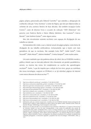 edição para a Infância |63
página própria patrocinada pela Editorial Caminho74
que estendeu a designação da
conhecida colecção “Uma Aventura” a nome da Página, que tem por objecto todas as
vertentes de uma aventura literária de duas décadas. São também excepção Carlos
Correia75
, autor de diversos livros e co-autor da colecção “1001 Detectives” (em
parceria com Natércia Rocha e Maria Alberta Menéres), Ana Laureano76
, Garcia
Barreto77
, José António Gomes78
, entre alguns outros.
Mas não encontramos somente escritores com espaços de divulgação do seu
trabalho na internet.
Os Ilustradores têm vindo a usar a internet através de página própria, como forma de
divulgação do seu trabalho verificando-se, inclusivamente, que o fazem com mais
persistência do que os escritores. São exemplo Carla Pott79
, André Letria80
, Carla
Nazareth81
, Pedro Morais82
, António Modesto83
, Cristina Sampaio84
, entre muitos outros.
Um outro mediador que não podemos deixar de referir são os CD-ROM visando o
público infantil, que no mercado editorial, têm claramente um pendor paradidáctico,
servem, na maioria das vezes, de complemento ou auxiliar das aprendizagens
escolares85
. Assim, “a par do impulso que a edição do livro teve, graças ao contributo
das novas tecnologias, surgiram os CD-Rom’s e as [já referidas] páginas da Internet
como meios difusores de obras escritas” 86
.
74 http://www.editorial-caminho.pt/, consultado a 15 de Abril de 2009
75 http://www.carloscorreia.net/pt/index_pt.html, consultado a 15 de Abril de 2009
76 http://www.geocities.com/analaureano/, consultado a 15 de Abril de 2009
77 http://antoniogarciabarreto.blogs.sapo.pt/, consultado a 15 de Abril de 2009
78 http://pwp.netcabo.pt/0446031601/, consultado a 15 de Abril de 2009
79 http://www.carlapott.com/, consultado a 15 de Abril de 2009
80 http://andreletria.com/, consultado a 15 de Abril de 2009
81 http://www.carlanazareth.com/, consultado a 15 de Abril de 2009
82 http://www.pedromorais.net/, consultado a 15 de Abril de 2009
83 http://www.antoniomodesto.com/, consultado a 15 de Abril de 2009
84 http://www.cristinasampaio.com/, consultado a 15 de Abril de 2009
85 Salientamos, pelo seu carácter excepcional, a existência de um CD-ROM intitulado Autores portugueses de
literatura para a infância, onde se destacam as obras clássicas de Adolfo Coelho, Almeida Garrett, Antero de
Quental, Bocage, Teófilo Braga, Guerra Junqueiro, entre outros.
86 Realizou-se em Maio de 2001 na Universidade de Trás-os-Montes e Alto-Douro o I Congresso Internacional
de Literatura Infantil; no livro de actas correspondente a este evento foi publicada uma secção de
comunicações sob o título “A Memória Oral, o Livro e os Novos Desafios”. Aí e a par de alguns relatos de
experiências, José Barbosa Machado traça um percurso por Páginas da Internet nos domínios das línguas
francesa, inglesa e portuguesa. Neste último universo linguístico, a sua atenção dirige-se para as próprias
Páginas e portais brasileiros. Porém, no diagnóstico da situação actualmente vê-se gorado, no domínio dos
conteúdos portugueses, o entusiasmo registado a propósito das novas tecnologias: (MACHADO, 2002, p.
155).
 