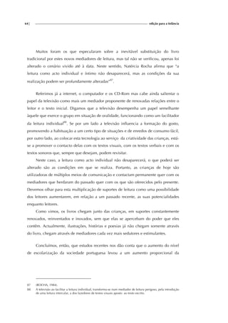 64| edição para a Infância
Muitos foram os que especularam sobre a inevitável substituição do livro
tradicional por estes novos mediadores de leitura, mas tal não se verificou, apenas foi
alterado o cenário vivido até à data. Neste sentido, Natércia Rocha afirma que “a
leitura como acto individual e íntimo não desaparecerá, mas as condições da sua
realização podem ser profundamente alteradas”87
.
Referimos já a internet, o computador e os CD-Rom mas cabe ainda salientar o
papel da televisão como mais um mediador proponente de renovadas relações entre o
leitor e o texto inicial. Digamos que a televisão desempenha um papel semelhante
àquele que exerce o grupo em situação de oralidade, funcionando como um facilitador
da leitura individual88
. Se por um lado a televisão influencia a formação do gosto,
promovendo a habituação a um certo tipo de situações e de enredos de consumo fácil,
por outro lado, ao colocar esta tecnologia ao serviço da criatividade das crianças, está-
se a promover o contacto delas com os textos visuais, com os textos verbais e com os
textos sonoros que, sempre que desejam, podem revisitar.
Neste caso, a leitura como acto individual não desaparecerá, o que poderá ser
alterado são as condições em que se realiza. Portanto, as crianças de hoje são
utilizadoras de múltiplos meios de comunicação e contactam permanente quer com os
mediadores que herdaram do passado quer com os que são oferecidos pelo presente.
Devemos olhar para esta multiplicação de suportes de leitura como uma possibilidade
dos leitores aumentarem, em relação a um passado recente, as suas potencialidades
enquanto leitores.
Como vimos, os livros chegam junto das crianças, em suportes constantemente
renovados, reinventados e inovados, sem que elas se apercebam do poder que eles
contêm. Actualmente, ilustrações, histórias e poesias já não chegam somente através
do livro, chegam através de mediadores cada vez mais sedutores e estimulantes.
Concluímos, então, que estudos recentes nos dão conta que o aumento do nível
de escolarização da sociedade portuguesa levou a um aumento proporcional da
87 (ROCHA, 1984).
88 A televisão ao facilitar a leitura individual, transforma-se num mediador de leitura perigoso, pela introdução
de uma leitura intercalar, a dos fazedores de textos visuais aposto ao texto escrito.
 