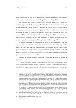 edição para a Infância |65
consciencialização do acto de ler, apesar dessa consciência passar por princípios tão
diversos como a utilidade, como o lazer (fruição) e como a obrigação89
.
Efectivamente, em Portugal reconhece-se a importância da leitura e existe um
sentimento generalizado de que, apesar das alterações notadas, ainda se lê menos que
no resto da Europa90
. Neste contexto, a existência do PNL em Portugal é entendida, de
forma quase unânime, como sendo importante (62%) ou muito importante (34%),
destacando-se entre as formas de potenciar a leitura, as actividades de leitura nas
escolas (71%), a melhoria da preparação escolar dos jovens (68%) e a existência de
bibliotecas nas escolas (67%), itens que privilegiam o contexto escolar e convergem
com as acções desenvolvidas pelo PNL no primeiro ano de execução”91
.
A grande diversidade de mediadores de leitura e as transformações por eles
operadas reforçam a ideia de um reconhecimento e de uma valorização do papel dos
livros e da leitura (seja qual for o suporte do texto) na sociedade presente e futura, onde
parecem imperar os computadores, não prescindirão da palavra, do texto escrito. “A
palavra continua a ser elemento essencial para a comunicação e para a comunhão dos
povos e o entendimento das pessoas”92
.
Também a imagem persiste, integrando orientações pedagógicas, lúdicas e
recreativas.
“Contos, ilustrações, poemas – ou ausência de tudo isto – condicionam quem
dessa força nem se apercebe. Contos, ilustrações e poemas são levados à criança, na
ignorância ou esquecimento do poder neles contido. Contos, ilustrações e poemas que
89 António Firmino da Costa, Elsa Pégaso e Patrícia Ávila (Instituto Superior de Ciências do Trabalho e da
Empresa - ISCTE) levaram a cabo um estudo no âmbito da sociologia da leitura, que veio sublinhar o
crescimento da leitura associada às novas tecnologias, nomeadamente através de mensagens de telemóvel
(86 %) e utilização do computador e acesso à Internet (82 %).
Para outros suportes, como livros, jornais e revistas, prevalece a opinião de que a respectiva leitura também
aumentou nos últimos anos em Portugal, embora de forma menos acentuada do que no caso dos meios
tecnológicos. A maioria dos inquiridos reconhece a importância da leitura (78 %), enquanto 58% afirmam
ter gosto pela leitura, gosto esse que cresce de forma acentuada à medida que aumenta a escolaridade,
situando-se nos 98% na população com estudos superiores. A leitura é percepcionada, antes de mais, como
uma actividade útil (79%), seguidamente como um passatempo (55%) e, ainda, como uma escolha (54%).
Apenas 21% encaram esta actividade como uma obrigação.
As habilitações e a idade dos inquiridos também são determinantes quando se trata de auto-avaliar as
capacidades no domínio da leitura. Assim, enquanto a população em geral avalia as suas capacidades de
leitura como boas ou muito boas, essa percentagem sobe para 87% no caso dos jovens entre os 15 e os 24
anos e para 96% no que respeita aos detentores de um diploma do ensino superior.
90 A maioria dos portugueses (68%) pensa que no país se lê menos do que na União Europeia, sendo de
assinalar uma menor valorização do lugar da leitura na vida pessoal por parte de alguns grupos sociais, em
particular dos menos escolarizados.
91 www.planonacionaldeleitura.gov.pt 12 Jan 2009
92 (ROCHA, 2001, p.12).
 