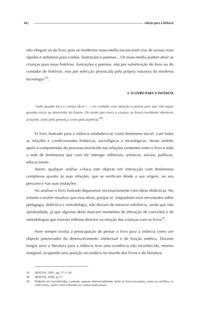 66| edição para a Infância
não chegam só do livro, pois os modernos mass-media escancaram vias de acesso mais
rápidas e sedutoras para contos, ilustrações e poemas... Os mass-media podem atrair as
crianças para essas histórias, ilustrações e poemas, não por substituição do livro ou do
contador de histórias, mas por selecção provocada pela própria natureza da moderna
tecnologia”93
.
2. O LIVRO PARA A INFÂNCIA
“tudo quanto toca a criança deve (...) ser cuidado com atenção e perícia para que não sejam
gerados riscos ao desenrolar do Futuro. Do muito que cerca a criança, os livros constituem elemento
actuante, tanto pela presença como pela ausência”
94
.
O livro ilustrado para a infância estabelece-se como fenómeno social, com todas
as relações e condicionantes históricas, sociológicas e tecnológicas. Nesse sentido
apela à compreensão do processo envolvido nas relações existentes entre o livro e toda
a rede de fenómenos que com ele interage: editoriais, artísticos, sociais, políticos,
educacionais.
Assim, qualquer análise coloca este objecto em interacção com fenómenos
complexos quanto às suas relações, que se verificam desde a sua origem, no seu
percurso e nas suas mutações.
Ao analisar o livro ilustrado deparamos necessariamente com obras didácticas. No
entanto convém ressalvar que essa obras, porque se enquadram mais em estudos sobre
pedagogia, didáctica e metodologia, não deixam de merecer referência, ainda que não
aprofundada, já que algumas delas marcam momentos de alteração de conceitos e de
metodologias que tiveram reflexos directos na relação das crianças com os livros95
.
Nem sempre existiu a preocupação de pensar o livro para a infância como um
objecto potenciador do desenvolvimento intelectual e de fruição estética. Durante
longos anos a literatura para a infância teve uma existência não reconhecida, mesmo
marginal, ocupando uma posição secundária no mundo dos livros e da literatura.
93 (ROCHA, 2001, pp. 17 e 18).
94 (ROCHA, 2000, p.17).
95 Poderão ser considerados, contudo, apenas referencialmente, tanto os livros escolares, como as cartilhas, os
catecismos, assim como referidos os contos tradicionais.
 