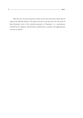 vi| abstrct
After this time we have focused our study on the lives and work of Mary Keil do
Amaral and Manuela Bacelar. This option was due to the fact that, first, the name of
both illustrators excel at the national panorama of illustration, in a performance
revealed by the frequency and diversity of publications, a pioneer and suggesting that
we were to confirm.
 