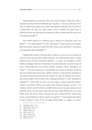 edição para a Infância |67
Walter Benjamin, num texto de 1924, Livros Infantis Antigos e Esquecidos, refere a
propósito da colecção de Karl Hobrecker que “quando (...) iniciou sua colecção, há 25
anos, os velhos livros infantis eram usados como papel de embrulho. Ele foi o primeiro
a oferecer-lhes um asilo, por algum tempo, contra as fábricas de papel. Entre as
milhares de obras que abarrotam suas estantes, há talvez centenas que têm nesse local
o seu último exemplar”96
.
Este cenário alterou-se e a literatura para a infância foi classificada como “um
género”97
, “um campo literário”98
ou um “sub-sistema”99
, posicionando-a num quadro
geral da literatura, enquanto conjunto de obras artísticas que apresentam “convenções
muito peculiares de ficcionalidade”100
.
Segundo Marc Soriano, a literatura para a infância circunscreve-se ao conjunto de
textos ficcionais que escritores adultos escrevem, num determinado espaço e tempo
históricos, para um leitor extratextual específico – a criança. Na realidade, o escritor
mobiliza estratégias tendo em consideração “de modo idealizado, um peculiar tipo de
leitor, caracterizado por certas marcas culturais, psíquicas, morais, ideológicas, [e]
etárias”101
. Este autor apresenta já a possibilidade da inclusão na literatura infantil de
textos ficcionados pelo escritor para o público infantil ou, ainda de textos adaptados ou
reescritos de obras provenientes quer da tradição oral, quer da tradição mais erudita a
que Lindeza Diogo (1994) se refere como “produção autónoma” e como “produção de
adaptados”102
. Existe ainda um outro caso que integra o corpus da literatura infanto-
juvenil e a que Bastos (1999, p.25) se refere como “literatura anexada”, ou seja “(...) na
literatura infantil e juvenil incluem-se também textos não escritos para crianças na sua
pretensão inicial, mas que foram absorvidos por esse campo literário face ao sucesso
obtido junto dos jovens leitores (situação esta que é frequentemente referida para
ilustrar a possibilidade de a definir a partir da sua génese”103
. São exemplo desta última
as obras Robinson Crusoe (1719), do inglês Daniel Deföe, As viagens de Gulliver
96 (BENJAMIN, 1987, p. 237).
97 (CARVALHO, 1999, p. 143).
98 (PIRES, 1999, p. 137).
99 (DIOGO, 1994, p. 9).
100 (SILVA, 1981, p.12).
101 (SILVA, 1984:, p.309).
102 (DIOGO, 1994, p. 13)
103 (PIRES, 1999: 137)
 