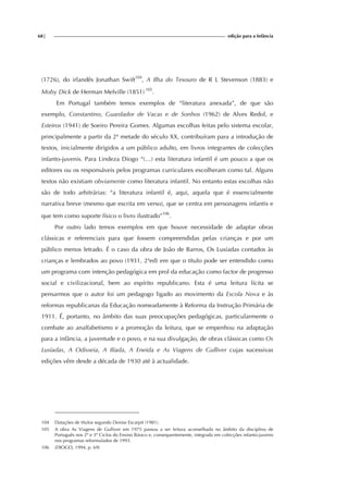 68| edição para a Infância
(1726), do irlandês Jonathan Swift104
, A Ilha do Tesouro de R L Stevenson (1883) e
Moby Dick de Herman Melville (1851) 105
.
Em Portugal também temos exemplos de “literatura anexada”, de que são
exemplo, Constantino, Guardador de Vacas e de Sonhos (1962) de Alves Redol, e
Esteiros (1941) de Soeiro Pereira Gomes. Algumas escolhas feitas pelo sistema escolar,
principalmente a partir da 2ª metade do século XX, contribuíram para a introdução de
textos, inicialmente dirigidos a um público adulto, em livros integrantes de colecções
infanto-juvenis. Para Lindeza Diogo “(…) esta literatura infantil é um pouco a que os
editores ou os responsáveis pelos programas curriculares escolheram como tal. Alguns
textos não existiam obviamente como literatura infantil. No entanto estas escolhas não
são de todo arbitrárias: “a literatura infantil é, aqui, aquela que é essencialmente
narrativa breve (mesmo que escrita em verso), que se centra em personagens infantis e
que tem como suporte físico o livro ilustrado”106
.
Por outro lado temos exemplos em que houve necessidade de adaptar obras
clássicas e referenciais para que fossem compreendidas pelas crianças e por um
público menos letrado. É o caso da obra de João de Barros, Os Lusíadas contados às
crianças e lembrados ao povo (1931, 2ªed) em que o título pode ser entendido como
um programa com intenção pedagógica em prol da educação como factor de progresso
social e civilizacional, bem ao espírito republicano. Esta é uma leitura lícita se
pensarmos que o autor foi um pedagogo ligado ao movimento da Escola Nova e às
reformas republicanas da Educação nomeadamente à Reforma da Instrução Primária de
1911. É, portanto, no âmbito das suas preocupações pedagógicas, particularmente o
combate ao analfabetismo e a promoção da leitura, que se empenhou na adaptação
para a infância, a juventude e o povo, e na sua divulgação, de obras clássicas como Os
Lusíadas, A Odisseia, A Ilíada, A Eneida e As Viagens de Gulliver cujas sucessivas
edições vêm desde a década de 1930 até à actualidade.
104 Datações de títulos segundo Denise Escarpit (1981).
105 A obra As Viagens de Gulliver em 1975 passou a ser leitura aconselhada no âmbito da disciplina de
Português nos 2º e 3º Ciclos do Ensino Básico e, consequentemente, integrada em colecções infanto-juvenis
nos programas reformulados de 1993.
106 (DIOGO, 1994, p. 69)
 