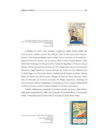 edição para a Infância |69
Os Lusíadas Contados ás Crianças e Lembrados ao Povo
Autor: Luís de Camões [adaptação em prosa de João de Barros]
Il. Martins Barata
1930
Livraria Sá da Costa
É também de referir, neste contexto, o papel de Adolfo Simões Müller que
escreveu para o público juvenil. Na colecção Gente Grande para Gente Pequena,
contou a vida de personalidades como Camões com as Aventuras do Trinca-Fortes –
Pequena história de Camões e do seu poema, (Porto: Livraria Tavares Martins, 1946),
Infante Dom Henrique (O Príncipe do Mar), Fernão de Magalhães (A Primeira Volta ao
Mundo - Prémio Nacional da Literatura em 1971), Serpa Pinto (Através do Continente
Misterioso), Gago Coutinho (O Grande Almirante das Estrelas do Sul), Madame Curie
(A Pedra Mágica e a Princesinha Doente), Robert Scott (O Capitão da Morte), Thomas
Edison (O Homem das Mil Invenções), Wagner (O Piloto do Navio Fantasma), Marco
Polo (O Mercador da Aventura), Cervantes (O Fidalgo Engenhoso), Gutenberg (O
Exército Imortal), Florence Nightingale (A Lâmpada que Não se Apaga), Baden-Powell
(A Pista do Tesouro) ou Hans Christian Andersen (O Contador de Histórias).
Também adaptou para a juventude Os Lusíadas contados aos jovens, (Mem Martins:
Publicações Europa-América, 1980), com ilustrações de Fernando Bento, A Peregrinação
(1980), A Morgadinha dos Canaviais (1982) e As Pupilas do Senhor Reitor (1984).
Aventuras do Trinca-Fortes – Pequena Hitória de Camões e do
Seu Poeta
Autor: Adolfo Simões Müller
Il. Júlio Resende
1946
Livraria Tavares Martins
 