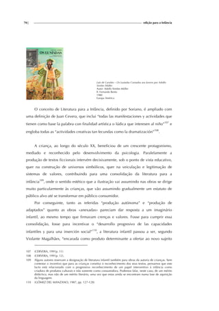 70| edição para a Infância
Luís de Camões – Os Lusíadas Contados aos Jovens por Adolfo
Simões Müller
Autor: Adolfo Simões Müller
Il. Fernando Bento
1980
Europa América
O conceito de Literatura para a Infância, definido por Soriano, é ampliado com
uma definição de Juan Cevera, que inclui “todas las manifestaciones y actividades que
tienen como base la palabra con finalidad artística o lúdica que interesen al niño”107
e
engloba todas as “actividades creativas tan fecundas como la dramatización”108
.
A criança, ao longo do século XX, beneficiou de um crescente protagonismo,
mediado e reconhecido pelo desenvolvimento da psicologia. Paralelamente a
produção de textos ficcionais intervém decisivamente, sob o ponto de vista educativo,
quer na construção de universos simbólicos, quer na veiculação e legitimação de
sistemas de valores, contribuindo para uma consolidação da literatura para a
infância109
, onde o sentido estético que a ilustração vai assumindo nas obras se dirige
muito particularmente às crianças, que vão assumindo gradualmente um estatuto de
público alvo até se transformar em público consumidor.
Por conseguinte, tanto as referidas “produção autónoma” e “produção de
adaptados” quanto as obras «anexadas» pareciam dar resposta a um imaginário
infantil, ao mesmo tempo que firmavam crenças e valores. Fosse para cumprir essa
consolidação, fosse para incentivar o “desarrollo progresivo de las capacidades
infantiles y para una inserción social”110
, a literatura infantil passou a ser, segundo
Violante Magalhães, “encarada como produto determinante a ofertar ao novo sujeito
107 (CERVERA, 1991p. 11)
108 (CERVERA, 1991p. 12).
109 Alguns autores reservam a designação de literatura infantil também para obras da autoria de crianças. Sem
contestar o incentivo que para as crianças constitui o reconhecimento dos seus textos, pensamos que este
facto está relacionado com o progressivo reconhecimento de um papel interventivo à infância como
criadora de produtos culturais e não somente como consumidora. Podemos falar, neste caso, de um mérito
didáctico, mas não de um mérito literário, uma vez que estas ainda se encontram numa fase de aquisição
da linguagem.
110 (GÓMEZ DEL MANZANO, 1987, pp. 127-128)
 