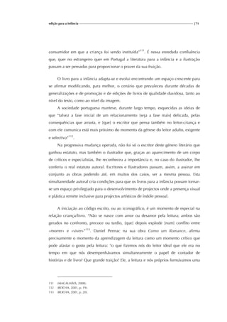 edição para a Infância |71
consumidor em que a criança foi sendo instituída”111
. É nessa enredada confluência
que, quer no estrangeiro quer em Portugal a literatura para a infância e a ilustração
passam a ser pensadas para proporcionar o prazer da sua fruição.
O livro para a infância adapta-se e evolui encontrando um espaço crescente para
se afirmar modificando, para melhor, o cenário que prevaleceu durante décadas de
generalizações e de promoção e de edições de livros de qualidade duvidosa, tanto ao
nível do texto, como ao nível da imagem.
A sociedade portuguesa manteve, durante largo tempo, esquecidas as ideias de
que “talvez a fase inicial de um relacionamento [seja a fase mais] delicada, pelas
consequências que arrasta, e [que] o escritor que pensa também no leitor-criança e
com ele comunica está mais próximo do momento da génese do leitor adulto, exigente
e selectivo”112
.
Na progressiva mudança operada, não foi só o escritor deste género literário que
ganhou estatuto, mas também o ilustrador que, graças ao aparecimento de um corpo
de críticos e especialistas, lhe reconheceu a importância e, no caso do ilustrador, lhe
conferiu o real estatuto autoral. Escritores e Ilustradores passam, assim, a assinar em
conjunto as obras podendo até, em muitos dos casos, ser a mesma pessoa. Esta
simultaneidade autoral cria condições para que os livros para a infância possam tornar-
se um espaço privilegiado para o desenvolvimento de projectos onde a presença visual
e plástica remete inclusive para projectos artísticos de índole pessoal.
A iniciação ao código escrito, ou ao iconográfico, é um momento de especial na
relação criança/livro. “Não se nasce com amor ou desamor pela leitura; ambos são
gerados no confronto, precoce ou tardio, [que] depois explode [num] conflito entre
«morrer» e «viver»”113
. Daniel Pennac na sua obra Como um Romance, afirma
precisamente o momento da aprendizagem da leitura como um momento crítico que
pode afastar o gosto pela leitura: “o que fizemos nós do leitor ideal que ele era no
tempo em que nós desempenhávamos simultaneamente o papel de contador de
histórias e de livro? Que grande traição! Ele, a leitura e nós próprios formávamos uma
111 (MAGALHÃES, 2008).
112 (ROCHA, 2001, p. 19).
113 (ROCHA, 2001, p. 20).
 