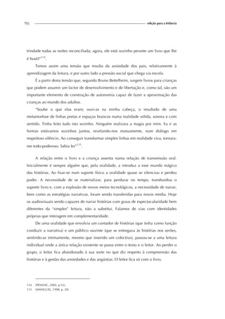 72| edição para a Infância
trindade todas as noites reconciliada; agora, ele está sozinho perante um livro que lhe
é hostil”114
.
Temos assim uma tensão que resulta da ansiedade dos pais, relativamente à
aprendizagem da leitura, e por outro lado a pressão social que chega via escola.
É a partir desta tensão que, segundo Bruno Bettelheim, surgem livros para crianças
que podem assumir um factor de desenvolvimento e de libertação e, como tal, são um
importante elemento de construção de autonomia capaz de fazer a aproximação das
crianças ao mundo dos adultos.
“Soube o que elas eram; ouvi-as na minha cabeça, o resultado de uma
metamorfose de linhas pretas e espaços brancos numa realidade sólida, sonora e com
sentido. Tinha feito tudo isto sozinho. Ninguém realizara a magia por mim. Eu e as
formas estávamos sozinhos juntos, revelando-nos mutuamente, num diálogo em
respeitoso silêncio. Ao conseguir transformar simples linhas em realidade viva, tornara-
me todo-poderoso. Sabia ler”115
.
A relação entre o livro e a criança assenta numa relação de transmissão oral.
Inicialmente é sempre alguém que, pela oralidade, a introduz a esse mundo mágico
das histórias. Ao fixar-se num suporte físico a oralidade quase se silenciou e perdeu
poder. A necessidade de se materializar, para perdurar no tempo, transbordou o
suporte livro e, com a explosão de novos meios tecnológicos, a necessidade de narrar,
bem como as estratégias narrativas, foram sendo transferidas para novos media. Hoje
os audiovisuais sendo capazes de narrar histórias com graus de espectacularidade bem
diferentes da “simples” leitura, não a substitui. Falamos de vias com identidades
próprias que interagem em complementaridade.
De uma oralidade que envolvia um contador de histórias (que tinha como função
conduzir a narrativa) e um público ouvinte (que se entregava às histórias nos serões,
sentindo-as intimamente, mesmo que inserido um colectivo), passou-se a uma leitura
individual onde a única relação existente se passa entre o texto e o leitor. Ao perder o
grupo, o leitor fica abandonado à sua sorte no que diz respeito à compreensão das
histórias e à gestão das ansiedades e das angústias. O leitor fica só com o livro.
114 (PENNAC, 2002, p.53).
115 (MANGUEL, 1998, p. 20).
 