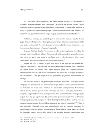 edição para a Infância |73
Por outro lado, com o surgimento dos audiovisuais e em especial da televisão, é
subtraído ao leitor o espaço para a sua projecção pessoal nas leituras que faz. Neste
caso os contos são apresentados já imaginados, já sonhados, já construídos. Também o
tempo é gerido de forma diferente porque “o livro é um instrumento que necessita de
concentração, de um tempo muito longo, exige que se entre em profundidade”116
.
Portanto, a transição da oralidade para o texto escrito afastou o adulto do seu
papel de exorcista de medos e de angústias das crianças (atirando para cima delas toda
esta gestão sentimental). Por outro lado, ao serem introduzidos novos mediadores eles
trouxeram a dispensa desse esforço de imaginação.
Segundo Natércia Rocha, “os terrores já não serão imaginados à medida da
criança, mas à medida do adulto. [Tornando-se] então necessário que, pelo menos,
este esteja por perto para ajudar a combater terrores não desejados e talvez mais
assustadores do que a criança teria sido capaz de imaginar”117
.
Se por um lado, o esforço exigido pela leitura a sós, seja em que suporte for,
implica, como vimos, a mediação de um adulto pelo companheirismo e pela conquista
de novos níveis de leitura, este papel também pode ser “engenhosamente”
desempenhado pelo escritor através do seu texto, por outro lado, a imagem multiplica-
se e a frequência com que surge no nosso quotidiano aguça novas sensibilidades na
criança.
Em todo este processo, de aprendizagem e domínio da leitura, a ilustração assume
um papel ora esclarecedor, ora libertador da imaginação da criança. Uma das funções
da ilustração nos livros para a infância é a de facilitar a compreensão da narrativa
verbal. Assim, mesmo quando nada acrescenta ao texto – ilustração pleonástica –
cumpre a função de facilitar a sua compreensão. Para Natércia Rocha a ilustração pode
sugerir mais do que aquilo que diz, estimulando “para novos caminhos e diferentes
leituras [que] deixam à criança a liberdade de imaginar de raiz, de ser criativa como os
autores, com os autores, descobrindo a riqueza do seu próprio imaginário”118
. Ainda a
este propósito Manguel refere esta possibilidade que as imagens oferecem de
possibilitarem obter um sentido autonomamente da sua relação com o texto: “se o livro
for ilustrado, mesmo que eu não saiba ler as legendas, consigo normalmente um
116 MANGUEL, Albert, in Babel Revisitada, entrevista ao jornal Expresso, 21 de Maio de 2005
117 (ROCHA, 2001, p. 24).
118 (ROCHA, 2001, p.25).
 