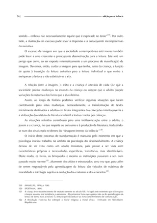 74| edição para a Infância
sentido – embora não necessariamente aquele que é explicado no texto”119
. Por outro
lado, a ilustração em excesso pode levar à dispersão e à consequente incompreensão
da narrativa.
O excesso de imagem em que a sociedade contemporânea está imersa também
pode levar a uma crescente e preocupante desmotivação para a leitura. Este será um
perigo que corre, ao ser exposta sistematicamente a um processo de massificação da
imagem. Devemos, então, cuidar a imagem para que tenha, junto da criança, a função
de apoio à transição da leitura colectiva para a leitura individual e que venha a
enriquecer a leitura e não substituir-se a ela.
A relação entre a imagem, o texto e a criança é alterada de cada vez que a
sociedade produz mudanças no estatuto da criança ou sempre que o adulto propõe
variações da natureza dos livros que a elas destina.
Assim, ao longo da história podemos verificar algumas situações que foram
contribuindo para estas mudanças, nomeadamente, a transformação de textos
inicialmente destinados a adultos em textos integrantes das colecções infanto-juvenis e
a atribuição do estatuto de literatura infantil a textos criados por crianças.
As situações referidas contribuem para uma indiferenciação entre o adulto, o
jovem e a criança, no que respeita ao consumo e à produção de literatura, traduzindo-
se num dos sinais mais evidentes do “desaparecimento da infância”120
.
O início deste processo de transformação é marcado pelo momento em que a
psicologia iniciou trabalho no âmbito da psicologia do desenvolvimento. A criança
deixou de ser vista como um adulto miniatura, para passar a ser vista com
características próprias e necessidades específicas, transitórias, mas identificáveis.
Deste modo, os livros, os brinquedos e mesmo as instituições passaram a ser, num
passado muito recente121
, altamente discutidos e estruturados, uma vez que, para além
de serem responsáveis pela aprendizagem da leitura são veículos de máximas de
moralidade e ideologia sujeitas à evolução dos costumes e dos conceitos122
.
119 (MANGUEL, 1998, p. 108).
120 (POSTMAN, 1994).
121 A criança teve reconhecimento de estatuto somente no século XIX. Foi após este momento que o livro para
crianças assumiu real existência e autonomia . Os primeiros livros que aparece são os de aprendizagem da
leitura de forma mais acessível. É a leitura que irá conduzir ao livro como fenómeno de comunicação.
122 A Revolução Francesa fez sobrepor à moral religiosa a moral cívica verificado em Abécédaires
Républicains.
 